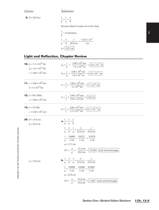Section One—Student Edition Solutions I Ch. 13–5
I
Copyright
©
by
Holt,
Rinehart
and
Winston.
All
rights
reserved.
12. f = 99.5 MHz
c = 3.00 × 108
m/s
l = 
c
f
 = 
3
9
.
.
0
9
0
5
×
×
1
1
0
0
8
7
m
H
/
z
s
 = 3.02 m
Givens Solutions
13. f = 33 GHz
c = 3.00 × 108
m/s
l = 
c
f
 = 
3
3
.
.
0
3
0
×
×
1
1
0
0
1
8
0
m
H
/
z
s
 = 9.1 × 10−3
m
34. R = 25.0 cm
p = 45.0 cm
p = 25.0 cm
a. 
p
1
 + 
1
q
 = 
R
2


1
q
 = 
R
2
 − 
p
1
 = 
25.0
2
cm
 − 
45.0
1
cm


1
q
 = 
0
1
.0
c
8
m
00
 − 
0
1
.0
c
2
m
22
 = 
0
1
.0
c
5
m
78

q = 17.3 cm
M = − 
p
q
 = − 
1
4
7
5
.
.
3
0
c
c
m
m
 =
b. 
1
q
 = 
R
2
 − 
p
1
 = 
25.0
2
cm
 − 
25.0
1
cm


1
q
 = 
0
1
.0
c
8
m
00
 − 
0
1
.0
c
4
m
00
 = 
0
1
.0
c
4
m
00

q = 25.0 cm
M = − 
p
q
 = − 
2
2
5
5
.
.
0
0
c
c
m
m
 = real, inverted image
−1.00
real, inverted image
−0.384
11. c = 3.00 × 108
m/s
f = 3 × 1014
Hz
l = 
f
c
 = 
3.
3
00
×
×
10
1
1
0
4
8
H
m
z
/s
 = 1 × 10−6
m
Light and Reflection, Chapter Review
5. R = 265.0 m

p
1
 + 
1
q
 = 
R
2

Because objects in space are so far away,

p
1
 = 0; therefore,

1
q
 = 
R
2
 = 
265
2
.0 m
 = 
7.547
1
×
m
10−3

q = 132.5 m
10. f1 = 7.5 × 1014
Hz
f2 = 1.0 × 1015
Hz
c = 3.00 × 108
m/s
l1 = 
f
c
1
 = 
3
7
.0
.5
0
×
×
1
1
0
0
1
8
4
m
m
/s
 =
l2 = 
f
c
2
 = 
3
1
.0
.0
0
×
×
1
1
0
0
1
8
5
m
m
/s
 = 3.0 × 10−7
m
4.0 × 10−7
m
 