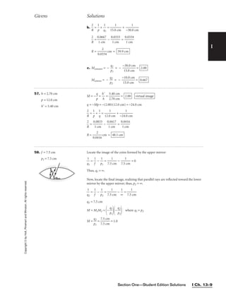 Section One—Student Edition Solutions I Ch. 13–9
I
Copyright
©
by
Holt,
Rinehart
and
Winston.
All
rights
reserved.
57. h = 2.70 cm
p = 12.0 cm
h = 5.40 cm
M = −
p
q
 = 
h
h

 = 
5
2
.
.
4
7
0
0
c
c
m
m
 =
q = −Mp = −(2.00)(12.0 cm) = −24.0 cm

R
2
 = 
p
1
 + 
1
q
 = 
12.0
1
cm
 + 
−24.
1
0 cm


R
2
 = 
0
1
.0
c
8
m
33
 − 
0
1
.0
c
4
m
17
 = 
0
1
.0
c
4
m
16

R = 
0.0
2
416
 cm = 48.1 cm
virtual image
2.00
Givens Solutions
58. f = 7.5 cm
p1 = 7.5 cm
Locate the image of the coins formed by the upper mirror:

q
1
1
 = 
1
f
 − 
p
1
1
 = 
7.5
1
cm
 − 
7.5
1
cm
 = 0
Thus, q1 = ∞.
Now, locate the final image, realizing that parallel rays are reflected toward the lower
mirror by the upper mirror; thus, p2 = ∞.

q
1
2
 = 
1
f
 − 
p
1
2
 = 
7.5
1
cm
 − 
∞
1
 = 
7.5
1
cm

q2 = 7.5 cm
M = M1M2 =
−
p
q1
1

−
q
p2
2

 where q1 = p2
M = 
p
q2
1
 = 
7
7
.
.
5
5
c
c
m
m
 = 1.0
b. 
R
2
 = 
p
1
 + 
q
1
1
 = 
15.0
1
cm
 + 
−30.
1
0 cm


R
2
 = 
0
1
.0
c
6
m
67
 − 
0
1
.0
c
3
m
33
 = 
0
1
.0
c
3
m
34

R = 
0.03
2
34
 cm =
c. Mconcave = − 
p
q1
1
 = − 
−
1
3
5
0
.0
.0
c
c
m
m
 =
Mconvex = − 
p
q2
2
 = − 
−
1
1
5
0
.0
.0
c
c
m
m
 = 0.667
2.00
59.9 cm
 