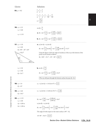 Section One—Student Edition Solutions I Ch. 14–9
I
Copyright
©
by
Holt,
Rinehart
and
Winston.
All
rights
reserved.
58. ni = 1.8
qc = 45°
nr = ni(sin qc) = (1.8)(sin 45°) = 1.3
Givens Solutions
59. ni = 1.60
qc = 59.5°
nr = ni(sin qc) = (1.60)(sin 59.5°) = 1.38
60. ni = 1.333
nr = 1.00
∆y = 4.00 m
∆x = 2.00 m
qi = tan−1

∆
∆
x
y

= tan−1

2
4
.
.
0
0
0
0
m
m

= 26.6°
ni(sin qi) = nr(sin qr)
qr = sin−1

n
n
r
i
(sin qi)
= sin−1

1
1
.3
.0
3
0
3
(sin 26.6°)
= 36.6°
The angle, q, with respect to the water surface is 90° − qr.
q = 90° − 36.6° = 53.4°
57. nr = 1.50
ni = 1.00
qi = 90° − 30° = 60°
ni = 1.50
nr = 1.00
qi = 24.7°
a. ni(sin qi) = nr(sin qr)
qr = sin−1

n
n
r
i
(sin qi)
= sin−1

1
1
.
.
0
5
0
0
(sin 60°)
= 35.3°
Using the figure at left, the angle of incidence of the ray at the bottom of the
prism can be found as follows.
qi = 180° − 35.3° − 30° − 90° =
b. sin qc =

n
n
r
i


qc = sin−1

n
n
r
i

= sin−1

1
1
.
.
0
5
0
0

= 41.8°
The ray will pass through the bottom surface because qi  qc.
24.7°
30°
35.3°
i
θ
55. p = 10f 
p
1
 + 
1
q
 = 
1
f


1
q
 = 
1
f
 − 
p
1
 = 
1
f
 − 
1
1
0f

 = 
1
9
0f

q = 
1
9
0
f
56. ni = 1.53
nr = 1.00
nr = 1.333
sin qc = 
n
n
r
i

a. qc = sin−1

n
n
r
i

= sin−1

1
1
.
.
0
5
0
3

=
b. qc = sin−1

n
n
r
i

= sin−1

1
1
.3
.5
3
3
3

= 60.6∞
40.8°
 