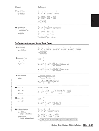 I
Givens Solutions
Copyright
©
by
Holt,
Rinehart
and
Winston.
All
rights
reserved.
Section One—Student Edition Solutions I Ch. 14–11
64. q = 1.90 cm
p = 35.0 cm

1
f
 = 
p
1
 + 
1
q
 = 
35.0
1
cm
 + 
1.90
1
cm


1
f
 = 
0
1
.0
c
2
m
86
 + 
0
1
.5
c
2
m
6
 = 
0
1
.5
c
5
m
5

f = 1.80 cm
65. q = 1.90 cm
q = 1.90 × 10−2
m
p = 15.0 m

1
f
 = 
p
1
 + 
1
q
 = 
15.
1
0 m
 + 
1.90 ×
1
10−2 m


1
f
 = 
0.
1
06
m
67
 + 
5
1
2
m
.6
 = 
5
1
2
m
.7

f = 1.90 × 10−2
m = 1.90 cm
3. p = 50.0 cm
q = −10.0 cm

1
f
 = 
p
1
 + 
1
q
 = 
50.0
1
cm
 + 
−10.
1
0 cm
 = 
50.0
1
cm
 − 
50.0
5
cm
 = − 
50.0
4
cm

f = −12.5 cm
Refraction, Standardized Test Prep
5. nflint glass = 1.66
nair = 1.00
noil = 1.33
sin qc = 
n
n
r
i

qc = sin−1

n
n
r
i

= sin−1

1
1
.
.
0
6
0
6

= (glass to air)
qc = sin−1

n
n
r
i

= sin−1

1
1
.
.
3
6
3
6

= (glass to oil)
53.2°
37.0°
9. l = 500.0 nm
n = 1.5
n = 
v
cv
b
a
e
c
n
u
z
u
en
m
e
 = 
f
f
b
v
e
a
n
cl
l
v
b
a
en
c
 = 
l
l
b
v
e
a
n
c

lben = 
l
n
vac
 = 
500
1
.0
.5
nm
 = 330 nm
12. ni = 1.46
nr = 1.36
qi = 25.0°
ni sinqi = nr sinqr
qr = sin−1

ni s
n
i
r
nqi

= sin−1

(1.46)
(
(
1
s
.
i
3
n
6)
25.0°)

= 27.0°
13. ni = 1.92
nr = 1.47
sin qc = 
n
n
r
i

qc = sin−1

n
n
r
i

= sin−1

1
1
.
.
4
9
7
2

= 50.0°
15. Converging Lens
p = −5.00 cm
(object behind lens)
q = +7.50 cm
(image in back of lens)

1
f
 − 
p
1
 + 
1
q
 = 
−5.0
1
0 cm
 + 
7.50
1
cm


1
f
 = 
3
−
7.
7
5
.5
c
0
m
 + 
37
5
.5
.0
c
0
m
 = 
3
−
7.
2
5
.5
c
0
m

f = −15.0 cm or 15.0 cm (since focal point on both sides of lens)
 