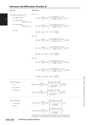 Holt Physics Solution Manual
I Ch. 15–2
I
3. 1555 lines/cm
l = 565 nm
q  90°
m = 11: q = sin−1

m
d
l

= sin−1
 = 75.1°
m = 12: q = sin−1

m
d
l

= sin−1
 = ∞
Therefore, 11 is the highest-order number that can be observed.
(12)(5.65 × 10−7
m)


155
1
500

 m
(11)(5.65 × 10−7
m)


155
1
500

 m
Givens Solutions
2. 4525 lines/cm
m = 1
lb = 422 nm
lr = 655 nm
blue: q = sin−1

m
d
lb

= sin−1
 =
red: q = sin−1

m
d
lr

= sin−1
 = 17.2°
(1)(6.55 × 10−7
m)


452
1
500

 m
11.0°
(1)(4.22 × 10−7
m)


452
1
500

 m
Copyright
©
by
Holt,
Rinehart
and
Winston.
All
rights
reserved.
1. 5000 × 103
lines/cm = 
d
1

d = 2.000 × 10−6
m
l1 = 588.995 nm =
5.88995 × 10−7
m
l2 = 589.592 nm =
5.89592 × 10−7
m
m = 1,2,3
For m = 1:
q1 = sin−1

m
d
l1

= sin−1
 = 17.13°
q2 = sin−1

m
d
l2

= sin−1
 = 17.15°
∆q = q2 − q1 = 17.15° − 17.13° =
For m = 2:
q1 = sin−1

m
d
l1

= sin−1
 = 36.09°
q2 = sin−1

m
d
l2

= sin−1
 = 36.13°
∆q = q2 − q1 = 36.13° − 36.09° =
For m = 3:
q1 = sin−1

m
d
l1

= sin−1
 = 62.07°
q2 = sin−1

m
d
l2

= sin−1
 = 62.18°
∆q = q2 − q1 = 62.18° − 62.07° = 0.11°
(3)(5.89592 × 10−7
m)

(2.000 × 10−6
m)
(3)(5.88995 × 10−7
m)

(2.000 × 10−6
m)
0.04°
(2)(5.89592 × 10−7
m)

(2.000 × 10−6
m)
(2)(5.88995 × 10−7
m)

(2.000 × 10−6
m)
0.02°
(1)(5.89592 × 10−7
m)

(2.000 × 10−6
m)
(1)(5.88995 × 10−7
m)

(2.000 × 10−6
m)
Inference and Diffraction, Practice B
 