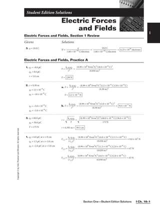 I
Copyright
©
by
Holt,
Rinehart
and
Winston.
All
rights
reserved.
Section One—Student Edition Solutions I Ch. 16–1
3. q = 10.0 C
N = = = 6.25 × 1019
electrons
10.0 C

1.60 × 10−19 C/electron
q

1.60 × 10−19
C/electron
Electric Forces and Fields, Section 1 Review
Givens Solutions
1. q1 = −8.0 mC
q2 = 8.0 mC
r = 5.0 cm
F = 
kC
r
q
2
1q2
 =
F = 230 N
(8.99 × 109
N•m2
/C2
)(8.0 × 10−6
C)2

(0.050 m)2
Electric Forces and Fields, Practice A
2. r = 0.30 m
q1 = 12 × 10−9
C
q2 = −18 × 10−9
C
q1 = −3.0 × 10−9
C
q2 = −3.0 × 10−9
C
a. F = 
kC
r
q
2
1q2
 =
F =
b. F = 
kC
r
q
2
1q2
 = = 9.0 × 10−7
N
(8.99 × 109
N•m2
/C2
)(3.0 × 10−9
C)2

(0.30 m)2
2.2 × 10−5
N
(8.99 × 109 N•m2/C2)(12 × 10−9 C)(18 × 10−9 C)

(0.30 m)2
3. q1 = 60.0 mC
q2 = 50.0 mC
F = 175 N
r = 
kC
q
F
1
q2

 = 
r = 0.393 m = 39.3 cm
(8.99 × 109
N•m2
/C2
)(60.0 × 10−6
C)(50.0 × 10−6
C)

175 N
Electric Forces
and Fields
Student Edition Solutions
1. q1 = 6.0 mC at x = 0 cm
q2 = 1.5 mC at x = 3.0 cm
q3 = −2.0 mC at x = 5.0 cm
F1,2 = 
k
(
C
r1
q
,2
1
)
q
2
2
 = = 9.0 × 101
N
F2,3 = 
k
(
C
r2
q
,3
2
)
q
2
3
 = = 67 N
F1,3 = 
k
(
C
r1
q
,3
1
)
q
2
3
 = = 43 N
(8.99 × 109
N•m2
/C2
)(6.0 × 10−6
C)(2.0 × 10−6
C)

(0.050 m)2
(8.99 × 109
N•m2
/C2
)(1.5 × 10−6
C)(2.0 × 10−6
C)

(0.020 m)2
(8.99 × 109
N•m2
/C2
)(6.0 × 10−6
C)(1.5 × 10−6
C)

(0.030 m)2
 