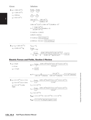 Holt Physics Solution Manual
I Ch. 16–4
I
Copyright
©
by
Holt,
Rinehart
and
Winston.
All
rights
reserved.
2. q1 = −5.00 × 10−9
C
q2 = −2.00 × 10−9
C
r1,2 = 40.0 cm
q3 = 15.0 × 10−9
C
Givens Solutions
3. q1 = q2 = 1.60 × 10−19
C
me = 9.109 × 10−31
kg
Felectric = Fg

kC
r
q
2
1q2
 = meg
r = 
kC
m
q
e
1
g
q2

 =  = 5.07 m
(8.99 × 109
N•m2
/C2
)(1.60 × 10−19
C)2

(9.109 × 10−31 kg)(9.81 m/s2)
1. q1 = 2.0 mC
r = 12 cm
q2 = −3.5 mC
a. F = 
kC
r
q
2
1q2
 =
F =
c. N = = = 1.2 × 1013
electrons
2.0 × 10−6
C

1.60 × 10−19 C/electron
q1

1.60 × 10−19
C/electron
4.4 N
(8.99 × 109
N•m2
/C2
)(2.0 × 10−6
C)(3.5 × 10−6
C)

(0.12 m)2
Electric Forces and Fields, Section 2 Review
3. q1 = 2.2 × 10−9
C at x = 1.5 m
q2 = 5.4 × 10−9
C at x = 2.0 m
q3 = 3.5 × 10−9
C at the
origin
F1,3 = 
k
(
C
r1
q
,3
1
)
q
2
3
 =
F1,3 = 3.1 × 10−8
N
F2,3 = 
k
(
C
r2
q
,3
2
)
q
2
3
 =
F2,3 = 4.2 × 10−8
N
F3,tot = −(3.1 × 10−8
N) − (4.2 × 10−8
N) = −7.3 × 10−8
N
F3,tot = 7.3 × 10−8
N, along the negative x-axis
(8.99 × 109
N•m2
/C2
)(5.4 × 10−9
C)(3.5 × 10−9
C)

(2.0 m)2
(8.99 × 109
N•m2
/C2
)(2.2 × 10−9
C)(3.5 × 10−9
C)

(1.5 m)2

k
(
C
r1
q
,3
1
)
q
2
3
 = 
k
(
C
r2
q
,3
2
)
q
2
3


(r1
q
,
1
3)2
 = 
(r2
q
,
2
3)2


5.00 ×
P
1
2
0−9
C
 = 
(
2
0
.
.
0
4
0
00
×
m
10
−
−9
P
C
)2

(2.00 × 10−9
C)(P2
) = (5.00 × 10−9
C)(0.400 m − P)2
P =

5
2
.
.
0
0
0
0
×
×
1
1
0
0
−
−

9
9
C
C

(0.400 m − P)
P = 0.632 m − (1.58)(P)
(2.58)(P) = 0.632 m
P = 0.245 m =
or (40.0 cm − 24.5 cm) = 15.5 cm from q2
24.5 cm from q1
 