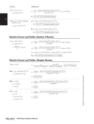 Holt Physics Solution Manual
I Ch. 16–6
I
Copyright
©
by
Holt,
Rinehart
and
Winston.
All
rights
reserved.
2. r = 5.3 × 10−11
m
q = 1.60 × 10−19
C
E = 
k
r
C
2
q
 = = 5.1 × 1011
N/C
E = 5.1 × 1011
N/C, away from the proton
(8.99 × 109
N•m2
/C2
)(1.60 × 10−19
C)

(5.3 × 10−11 m)2
3. E = 2.0 × 104
N/C, along the
positive x-axis
qe = qp = 1.60 × 10−19
C
a. F = Eqe = (2.0 × 104
N/C)(1.60 × 10−19
C)
F =
b. F = Eqp = (2.0 × 104
N/C)(1.60 × 10−19
C)
F = 3.2 × 10−15
N, along the positive x-axis
3.2 × 10−15
N, along the negative x-axis
Givens Solutions
1. q1 = 40.0 × 10−9
C
q2 = 60.0 × 10−9
C
r = 
30.0
2
cm
 = 15.0 cm
E1 = 
kC
r2
q1
 = = 1.60 × 104
N/C
E2 = 
kC
r2
q2
 = = 2.40 × 104
N/C
Etot = E1 + E2 = (1.60 × 104
N/C) − (2.40 × 104
N/C) = −0.80 × 104
N/C
Etot = 8.0 × 103
N/C toward the 40.0 × 10−9
C charge
(8.99 × 109
N•m2
/C2
)(60.0 × 10−9
C)

(0.150 m)2
(8.99 × 109
N•m2
/C2
)(40.0 × 10−9
C)

(0.150 m)2
Electric Forces and Fields, Section 3 Review
3. q = 3.5 mC
N = = = 2.2 × 1013
electrons
3.5 × 10−6
C

1.60 × 10−19 C/electron
q

1.60 × 10−19
C/electron
Electric Forces and Fields, Chapter Review
15. q1 = q2 = (46)(1.60 × 10−19
C)
r = (2)(5.90 × 10−15
m)
F = 
kC
r
q
2
1q2
 =
F = 3.50 × 103
N
(8.99 × 109
N•m2
/C2
)[(46)(1.60 × 10−19
C)]2

[(2)(5.90 × 10−15
m)]2
16. q1 = 2.5 mC
q2 = −5.0 mC
r = 5.0 cm
F = 
kC
r
q
2
1q2
 =
F = 45 N
(8.99 × 109
N•m2
/C2
)(2.5 × 10−6
C)(5.0 × 10−6
C)

(0.050 m)2
17. q1 = 2.0e
q2 = 79e
r = 2.0 × 10−14
m
e = 1.60 × 10−19
C
F = 
kC
r
q
2
1q2
 =
F = 91 N
(8.99 × 109
N•m2
/C2
)(2.0)(79)(1.60 × 10−19
C)2

(2.0 × 10−14 m)2
 