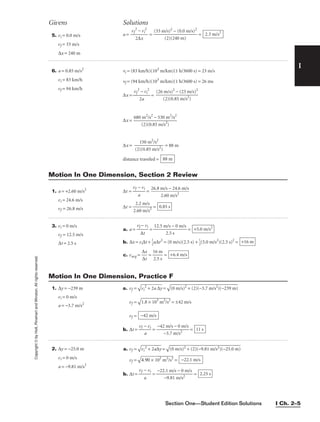 Section One—Student Edition Solutions I Ch. 2–5
Copyright
©
by
Holt,
Rinehart
and
Winston.
All
rights
reserved.
I
5. vi = 0.0 m/s
vf = 33 m/s
∆x = 240 m
6. a = 0.85 m/s2
vi = 83 km/h
vf = 94 km/h
vi = (83 km/h)(103
m/km)(1 h/3600 s) = 23 m/s
vf = (94 km/h)(103
m/km)(1 h/3600 s) = 26 ms
∆x = =
∆x =
∆x = 
(2)
1
(
5
0
0
.8
m
5
2
m
/s
/
2
s2
)
 = 88 m
distance traveled = 88 m
680 m2
/s2
− 530 m2
/s2

(2)(0.85 m/s2
)
(26 m/s)2
− (23 m/s)2

(2)(0.85 m/s2
)
vf
2
− vi
2

2a
a = = = 2.3 m/s2
(33 m/s)2
− (0.0 m/s)2

(2)(240 m)
vf
2
− vi
2

2∆x
Givens Solutions
1. a = +2.60 m/s2
∆t = 
vf
a
− vi
 =
vi = 24.6 m/s
vf = 26.8 m/s ∆t = 
2
2
.6
.2
0
m
m
/
/
s
s2
 =
3. vi = 0 m/s
a. a = 
vf
∆
−
t
vi
 = 
12.5 m
2
/
.
s
5
−
s
0 m/s
 =
vf = 12.5 m/s
∆t = 2.5 s b. ∆x = vi∆t + 
1
2
a∆t2
= (0 m/s)(2.5 s) + 
1
2
(5.0 m/s2
)(2.5 s)2
=
c. vavg = 
∆
∆
x
t
 = 
1
2
6
.5
m
s
 = +6.4 m/s
+16 m
+5.0 m/s2
0.85 s
26.8 m/s − 24.6 m/s

2.60 m/s2
Motion In One Dimension, Section 2 Review
1. ∆y = −239 m a. vf =

vi
2
+
 2
a
∆
y
 =

(0
 m
/s
)2
 +
 (
2)
(−
3.
7
m
/s
2
)
(−
23
9
m
)

vi = 0 m/s
vf =

1.8 × 1
03
m2
/
s2
 = ±42 m/s
a = −3.7 m/s2
vf =
b. ∆t = 
vf −
a
vi
 = 
−42
−
m
3.
/
7
s
m
−
/
0
s2
m/s
 = 11 s
−42 m/s
Motion In One Dimension, Practice F
2. ∆y = −25.0 m
vi = 0 m/s
a = −9.81 m/s2
a. vf =

vi
2
+
 2
a∆
y
 =

(0
 m
/s
)2
 +
 (
2)
(−
9.
81
 m
/s
2)
(−
25
.0
 m
)

vf =

4
.9
0
 ×
 1
02
 m
2
/
s2
 =
b. ∆t = 
vf
a
− vi
 = 
−22
−
.1
9.
m
81
/s
m
−
/
0
s2
m/s
 = 2.25 s
−22.1 m/s
 