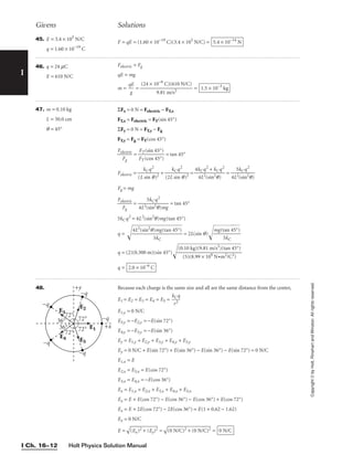Holt Physics Solution Manual
I Ch. 16–12
I
Copyright
©
by
Holt,
Rinehart
and
Winston.
All
rights
reserved.
45. E = 3.4 × 105
N/C
q = 1.60 × 10−19
C
F = qE = (1.60 × 10−19
C)(3.4 × 105
N/C) = 5.4 × 10−14
N
Givens Solutions
46. q = 24 mC
E = 610 N/C
Felectric = Fg
qE = mg
m = 
q
g
E
 = = 1.5 × 10−3
kg
(24 × 10−6
C)(610 N/C)

9.81 m/s2
47. m = 0.10 kg
L = 30.0 cm
q = 45°
ΣFx = 0 N = Felectric − FT,x
FT,x = Felectric = FT(sin 45°)
ΣFy = 0 N = FT,y − Fg
FT,y = Fg = FT(cos 45°)

Fel
F
ec
g
tric
 = 
F
F
T
T
(
(
c
si
o
n
s
4
4
5
5
°
°
)
)
 = tan 45°
Felectric = 
(L
k
s
C
in
q
q
2
)2
 + 
(2L
k
s
C
in
q2
q)2
 = 
4k
4
C
L
q
2(
2
si
+
n
k
2q
C
)
q2
 = 
4L
5
2(
k
s
C
in
q
2
2
q)

Fg = mg

Fel
F
ec
g
tric
 = 
4L2(
5
s
k
in
C
2
q
q
2
)mg
 = tan 45°
5kCq2
= 4L2
(sin2
q)mg(tan 45°)
q =  = 2L(sin q)
m
g
(t
5
a
k
n
C
45
°)


q = (2)(0.300 m)(sin 45°)
q = 2.0 × 10−6
C
(0.10 kg)(9.81 m/s2
)(tan 45°)

(5)(8.99 × 109 N•m2/C2)
4L2
(sin2
q)mg(tan 45°)

5kC
48. Because each charge is the same size and all are the same distance from the center,
E1 = E2 = E3 = E4 = E5 = 
k
r
C
2
q

E1,y = 0 N/C
E5,y = −E2,y = −E(sin 72°)
E4,y = −E3,y = −E(sin 36°)
Ey = E1,y + E2,y + E3,y + E4,y + E5,y
Ey = 0 N/C + E(sin 72°) + E(sin 36°) − E(sin 36°) − E(sin 72°) = 0 N/C
E1,x = E
E2,x = E5,x = E(cos 72°)
E3,x = E4,x = −E(cos 36°)
Ex = E1,x + E2,x + E3,x + E4,x + E5,x
Ex = E + E(cos 72°) − E(cos 36°) − E(cos 36°) + E(cos 72°)
Ex = E + 2E(cos 72°) − 2E(cos 36°) = E(1 + 0.62 − 1.62)
Ex = 0 N/C
E =

(E
x)
2
+
 (
E
y)
2
 =

(0
 N
/C
)2
 +
 (
0
N
/C
)2
 = 0 N/C
E1
E2
E3
E4 E5
36°
36°
72°
72°
72°
72°
+y
+x
−q
−q
−q
−q
−q
 