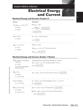 Section One—Student Edition Solutions I Ch. 17–1
Electrical Energy
and Current
Student Edition Solutions
I
1. ∆PEelectric = −4.8 × 10−16
J
d = 10.0 m
E = 75 N/C
∆PEelectric = −qEd
q = −
∆PE
E
e
d
lectric
 = −
(7
(−
5
4
N
.8
/C
×
)
1
(1
0
0
−1
.0
6
m
J)
)

q = 6.4 × 10−19
C
Electrical Energy and Current, Practice A
Givens Solutions
Copyright
©
by
Holt,
Rinehart
and
Winston.
All
rights
reserved.
5. E = 250 N/C, in the positive
x direction
q1 = 12 mC
q1 moves from the origin to
(20.0 cm, 50.0 cm).
The displacement in the direction of the field (d) is 20.0 cm.
∆PE = −qEd = −(12 × 10−6
C)(250 N/C)(20.0 × 10−2
m)
∆PE = −6.0 × 10−4
J
2. E = 75 N/C
d = 10.0 m
∆V = −Ed = −(75 N/C)(10.0 m)
∆V = −750 V
3. q = −1.6 × 10−19
C
d = 4.5 m
E = 325 N/C
∆PEelectric = −qEd
∆PEelectric = −(−1.6 × 10−19
C)(325 N/C)(4.5 m)
∆PEelectric = 2.3 × 10−16
J
6. q = 35 C
d = 2.0 km
E = 1.0 × 106
N/C
∆PE = −qEd = −(35 C)(1.0 × 106
N/C)(2.0 × 103
m) = −7.0 × 1010
J
Electrical Energy and Current, Section 1 Review
7. ∆d = 0.060 cm
E = 3.0 × 106
V/m
∆V = −E∆d = −(3.0 × 106
V/m)(0.060 × 10−2
m) = −1.8 × 103
V
∆V = 1.8 × 103
V
8. E = 8.0 × 104
V/m
∆d = 0.50 m
q = 1.60 × 10−19
C
a. ∆V = −E∆d = −(8.0 × 104
V/m)(0.50 m) =
b. ∆PE = −qEd = −(1.60 × 10−19
C)(8.0 × 104
V/m)(0.50 m)
∆PE = −6.4 × 10−15
J
−4.0 × 104
V
 