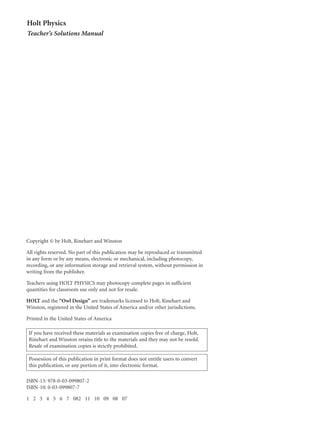 ISBN-13: 978-0-03-099807-2
ISBN-10: 0-03-099807-7
1 2 3 4 5 6 7 082 11 10 09 08 07
Copyright © by Holt, Rinehart and Winston
All rights reserved. No part of this publication may be reproduced or transmitted
in any form or by any means, electronic or mechanical, including photocopy,
recording, or any information storage and retrieval system, without permission in
writing from the publisher.
Teachers using HOLT PHYSICS may photocopy complete pages in sufficient
quantities for classroom use only and not for resale.
HOLT and the “Owl Design” are trademarks licensed to Holt, Rinehart and
Winston, registered in the United States of America and/or other jurisdictions.
Printed in the United States of America
Holt Physics
Teacher’s Solutions Manual
If you have received these materials as examination copies free of charge, Holt,
Rinehart and Winston retains title to the materials and they may not be resold.
Resale of examination copies is strictly prohibited.
Possession of this publication in print format does not entitle users to convert
this publication, or any portion of it, into electronic format.
 