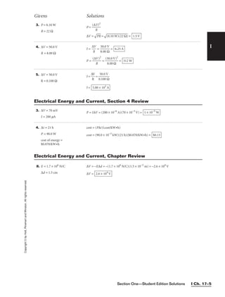 I
Givens Solutions
Copyright
©
by
Holt,
Rinehart
and
Winston.
All
rights
reserved.
Section One—Student Edition Solutions I Ch. 17–5
3. P = 0.10 W
R = 22 Ω
P = 
(∆
R
V)2

∆V =

PR
 =

(0.10 W
)(22 Ω
)
 = 1.5 V
4. ∆V = 50.0 V
R = 8.00 Ω
I = 
∆
R
V
 = 
8
5
.
0
0
.
0
0
Ω
V
 =
P = 
(∆V
R
)2
 = 
(5
8
0
.0
.0
0
V
Ω
)2
 = 312 W
6.25 A
5. ∆V = 50.0 V
R = 0.100 Ω
I = 
∆
R
V
 = 
0
5
.1
0
0
.0
0
V
Ω

I = 5.00 × 102
A
3. ∆V = 70 mV
I = 200 mA
P = I∆V = (200 × 10−6
A)(70 × 10−3
V) = 1 × 10−5
W
Electrical Energy and Current, Section 4 Review
4. ∆t = 21 h
P = 90.0 W
cost of energy =
$0.070/kW•h
cost = (P∆t)(cost/kW•h)
cost = (90.0 × 10−3
kW)(21 h)($0.070/kW•h) = $0.13
Electrical Energy and Current, Chapter Review
8. E = 1.7 × 106
N/C
∆d = 1.5 cm
∆V = −E∆d = −(1.7 × 106
N/C)(1.5 × 10−2
m) = −2.6 × 104
V
∆V = 2.6 × 104
V
 