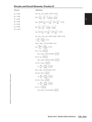 Section One—Student Edition Solutions I Ch. 18–5
I
Copyright
©
by
Holt,
Rinehart
and
Winston.
All
rights
reserved.
Ra = 5.0 Ω
Rb = 7.0 Ω
Rc = 4.0 Ω
Rd = 4.0 Ω
Re = 4.0 Ω
Rf = 2.0 Ω
∆V = 14.0 V
Rab = Ra + Rb = 5.0 Ω + 7.0 Ω = 12.0 Ω
Rabc =

R
1
ab
 + 
R
1
c


−1
=

12.
1
0 Ω
 + 
4.0
1
Ω


−1
Rabc =
0.0833 
Ω
1
 + 0.25 
Ω
1


−1
=
0.33 
Ω
1


−1
= 3.0 Ω
Rde =

R
1
d
 + 
R
1
e


−1
=

4.0
1
Ω
 + 
4.0
1
Ω


−1
Rde =
0.25 
Ω
1
 + 0.25 
Ω
1


−1
=
0.50 
Ω
1


−1
= 2.0 Ω
Req = Rabc + Rde + Rf = 3.0 Ω + 2.0 Ω + 2.0 Ω = 7.0 Ω
I = 
R
∆
e
V
q
 = 
1
7
4
.0
.0
Ω
V
 = 2.0 A
∆Vabc = IRabc = (2.0 A)(3.0 Ω) = 6.0 V
Iab = 
∆
R
V
a
a
b
bc
 = 
1
6
2
.
.
0
0
V
Ω
 = 0.50 A
Ra: Ia = Iab =
∆Va = IaRa = (0.50 A)(5.0 Ω) =
Rb: Ib = Iab =
∆Vb = IbRb = (0.50 A)(7.0 Ω) =
Rc: ∆Vc = ∆Vabc =
Ic = 
∆
R
V
c
c
 = 
4
6
.
.
0
0
Ω
V
 =
∆Vde = IRde = (2.0 A)(2.0 Ω) = 4.0 V
Rd: ∆Vd = ∆Vde =
Id = 
∆
R
V
d
d
 = 
4
4
.
.
0
0
Ω
V
 =
Re: ∆Ve = ∆Vde =
Ie = 
∆
R
V
e
e
 = 
4
4
.
.
0
0
Ω
V
 =
Rf : If = I =
∆Vf = If Rf = (2.0 A)(2.0 Ω) = 4.0 V
2.0 A
1.0 A
4.0 V
1.0 A
4.0 V
1.5 A
6.0 V
3.5 V
0.50 A
2.5 V
0.50 A
Circuits and Circuit Elements, Practice D
Givens Solutions
 