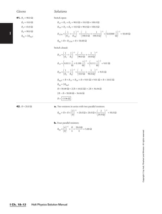 Holt Physics Solution Manual
I Ch. 18–12
I
Copyright
©
by
Holt,
Rinehart
and
Winston.
All
rights
reserved.
Givens Solutions
41. R1 = 90.0 Ω
R2 = 10.0 Ω
R3 = 10.0 Ω
R4 = 90.0 Ω
Req = 2Req,S
Switch open:
R12 = R1 + R2 = 90.0 Ω + 10.0 Ω = 100.0 Ω
R34 = R3 + R4 = 10.0 Ω + 90.0 Ω = 100.0 Ω
R1234 =

R
1
12
 + 
R
1
34


−1
=

100
1
.0 Ω
 + 
100
1
.0 Ω


−1
=
0.02000 
Ω
1


−1
= 50.00 Ω
Req = R + R1234 = R + 50.00 Ω
Switch closed:
R13 =

R
1
1
 + 
R
1
3


−1
=

90.
1
0 Ω
 + 
10.
1
0 Ω


−1
R13 =
0.0111 
Ω
1
 + 0.100 
Ω
1


−1
=
0.111 
Ω
1


−1
= 9.01 Ω
R24 =

R
1
2
 + 
R
1
4


−1
=

10.
1
0 Ω
 + 
90.
1
0 Ω


−1
= 9.01 Ω
Req,S = R + R13 + R24 = R + 9.01 Ω + 9.01 Ω = R + 18.02 Ω
Req = 2Req,S
R + 50.00 Ω = 2(R + 18.02 Ω) = 2R + 36.04 Ω
2R − R = 50.00 Ω − 36.04 Ω
R = 13.96 Ω
42. R = 20.0 Ω a. Two resistors in series with two parallel resistors:
Req = R + R +

R
2


−1
= 20.0 Ω + 20.0 Ω +

20.
2
0 Ω


−1
= 50.0 Ω
b. Four parallel resistors:
Req =

R
4


−1
= 
R
4
 = 
20.
4
0 Ω
 = 5.00 Ω
 
