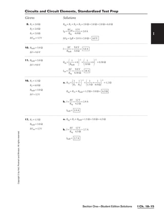 Section One—Student Edition Solutions I Ch. 18–15
I
Copyright
©
by
Holt,
Rinehart
and
Winston.
All
rights
reserved.
Circuits and Circuit Elements, Standardized Test Prep
Givens Solutions
8. R1 = 2.0 Ω
R2 = 2.0 Ω
R3 = 2.0 Ω
∆Vtot = 12 V
Req = R1 + R2 + R3 = 2.0 Ω + 2.0 Ω + 2.0 Ω = 6.0 Ω
IR = 
∆
R
V
e
t
q
ot
 = 
6
1
.
2
0
V
Ω
 = 2.0 A
∆VR = IRR = 2.0 A × 2.0 Ω = 4.0 V
10. Rbulb = 3.0 Ω
∆V = 9.0 V
I = 
R
∆
b
V
ulb
 = 
3
9
.
.
0
0
Ω
V
 = 3.0 A
11. Rbulb = 3.0 Ω
∆V = 9.0 V
Req =

Rb
1
ulb
 × 6

−1
=

3.0
1
Ω
 × 6

−1
= 0.50 Ω
Itot = 
R
∆V
eq
 = 
0
9
.5
.0
0
V
Ω
 = 18 A
17. R1 = 1.5 Ω
Rbulb = 3.0 Ω
∆Vtot = 12 V
a. Req = R1 + Rbulb = 1.5 Ω + 3.0 Ω = 4.5 Ω
b. I = 
R
∆V
eq
 = 
4
1
.
2
5
V
Ω
 = 2.7 A
Ibulb = 2.7 A
16. R1 = 1.5 Ω
R2 = 6.0 Ω
Rbulb = 3.0 Ω
∆V = 12 V
a. R12 =

R
1
1
 + 
R
1
2


−1
=

1.5
1
Ω
 + 
6.0
1
Ω


−1
= 1.2 Ω
Req = R12 + Rbulb = 1.2 Ω + 3.0 Ω =
b. I = 
R
∆V
eq
 = 
4
1
.
2
2
V
Ω
 = 2.9 A
Ibulb = 2.9 A
4.2 Ω
 