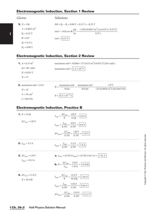 Holt Physics Solution Manual
I Ch. 20–2
I
Copyright
©
Holt,
Rinehart
and
Winston.
All
rights
reserved.
3. N = 256
A = 0.0025 m2
Bi = 0.25 T
q = 0.0°
∆t = 0.75 s
Bf = 0.00 T
∆B = Bf − Bi = 0.00 T − 0.25 T = −0.25 T
emf = −NA(cos q)
∆
∆
B
t
 =
emf = 0.21 V
−(256)(0.0025 m2
)(cos 0.0°)(−0.25 T)

0.75 s
Electromagnetic Induction, Section 1 Review
Givens Solutions
2. Irms = 5.5 A
Imax = 
0
I
.
r
7
m
0
s
7
 = 
0
5
.
.
7
5
0
A
7
 = 7.8 A
3. ∆Vrms = 110 V
Imax = 10.5 A
a. Irms = (0.707)(Imax) = (0.707)(10.5 A) =
b. R = 
∆
I
V
rm
rm
s
s
 = 
7
1
.
1
4
0
2
V
A
 = 14.8 Ω
7.42 A
4. ∆Vrms = 15.0 V
R = 10.4 Ω
Irms = 
∆V
R
rms
 = 
1
1
0
5
.
.
4
0
Ω
V
 =
Imax = 
0
I
.
r
7
m
0
s
7
 = 
1
0
.
.
4
7
4
07
A
 =
∆Vmax = 
∆
0.
V
7
r
0
m
7
s
 = 
1
0
5
.7
.0
07
V
 = 21.2 V
2.04 A
1.44 A
1. A = 0.33 m2
w = 281 rad/s
B = 0.035 T
N = 37
maximum emf = NABw = (37)(0.33 m2
)(0.035 T)(281 rad/s)
maximum emf = 1.2 × 102
V
Electromagnetic Induction, Section 2 Review
2. maximum emf = 2.8 V
N = 25
A = 36 cm2
f = 60.0 Hz
B = 
maxi
N
m
A
u
w
m emf
 = 
max
N
im
A
u
2p
m
f
emf
 =
B = 8.3 × 10−2
T
2.8 V

(25)(0.0036 m2)(2p)(60.0 Hz)
1. R = 25 Ω
∆Vrms = 120 V
Irms = 
∆V
R
rms
 = 
1
2
2
5
0
Ω
V
 =
Imax = 
0
I
.
r
7
m
0
s
7
 = 
0
4
.
.
7
8
0
A
7
 =
∆Vmax = 
∆
0.
V
7
r
0
m
7
s
 = 
1
0
2
.7
0
0
V
7
 = 170 V
6.8 A
4.8 A
Electromagnetic Induction, Practice B
 