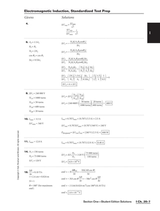 Section One—Student Edition Solutions I Ch. 20–7
I
Copyright
©
Holt,
Rinehart
and
Winston.
All
rights
reserved.
4. ∆Vrms = 
∆V
m
2

ax


∆
∆
V
V
m
rm
ax
s
 = 

1
2


6. A2 = 1.5A1
B2 = B1
N2 = 2N1
cos q2 = cos q1
∆t2 = 0.5∆t1
∆V1 = − 
N1∆[A
∆
1B
t1
1cosq1]

∆V2 = − 
N2∆[A
∆
2B
t2
2cosq2]


∆
∆
V
V
2
1
 = 
N
N
2
1
∆
∆
[
[
A
A
2
1
B
B
2
1
c
c
o
o
s
s
q
q
2
1
]
]
∆
∆
t
t
1
2


∆
∆
V
V
2
1
 = 
N
N
2
1
A
A
2
1
∆
∆
t
t
1
2
 =

N
N
2
1


A
A
2
1


∆
∆
t
t
1
2



∆
∆
V
V
2
1
 =

2
N
N
1
1


1.
A
5A
1
1


0.
∆
5∆
t1
t1

=

2
1


1
1
.5


0
1
.5

= 6
∆V2 = 6 × ∆V1
Electromagnetic Induction, Standardized Test Prep
Givens Solutions
8. ∆V1 = 240 000 V
N1A = 1000 turns
N2A = 50 turns
N1B = 600 turns
N2B = 20 turns
∆V2 = ∆V1
N
N
2
1
A
A


N
N
2
1
B
B


∆V2 = (240 000V)

1
5
0
0
00
tu
tu
rn
rn
s
s


6
2
0
0
0
t
t
u
u
r
r
n
n
s
s

= 400 V
10. Imax = 3.5 A
∆Vmax = 340 V
Irms = 0.707Imax = (0.707)(3.5 A) = 2.5 A
∆Vrms = 0.707∆Vmax = (0.707)(340 V) = 240 V
Pdissipated = ∆VrmsIrms = (240 V)(2.5 A) = 600 W
11. Imax = 12.0 A Irms = 0.707Imax = (0.707)(12.0 A) = 8.48 A
14. N1 = 150 turns
N2 = 75 000 turns
∆V1 = 120 V
∆V2 = ∆V1
N
N
2
1
 = (120 V)

75
15
0
0
00
tu
t
r
u
n
r
s
ns


∆V2 = 6.0 × 104
V
18. 
∆
∆
B
t
 = 0.10 T/s
r = 2.4 cm = 0.024 m
N = 1
q = 180° (for maximum
emf)
emf = − N 
∆
∆
Φ
t
M
 = − 
N∆[AB
∆t
cos q]

emf = − NA cos q 
∆
∆
B
t
 = − Nπr2
cos q 
∆
∆
B
t

emf = − (1)(π)(0.024 m)2
(cos 180°)(0.10 T/s)
emf = 1.8 × 10−4
V
 