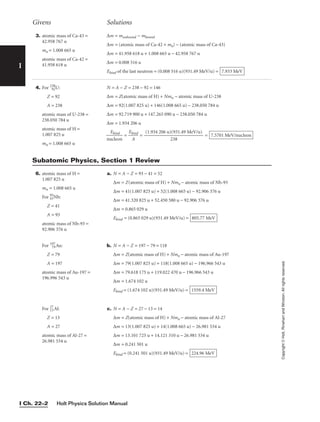 Holt Physics Solution Manual
I Ch. 22–2
I
4. For 238
92U:
Z = 92
A = 238
atomic mass of U-238 =
238.050 784 u
atomic mass of H =
1.007 825 u
mn = 1.008 665 u
N = A − Z = 238 − 92 = 146
∆m = Z(atomic mass of H) + Nmn − atomic mass of U-238
∆m = 92(1.007 825 u) + 146(1.008 665 u) − 238.050 784 u
∆m = 92.719 900 u + 147.265 090 u − 238.050 784 u
∆m = 1.934 206 u

nu
E
c
b
l
i
e
n
o
d
n
 = 
Eb
A
ind
 = = 7.5701 MeV/nucleon
(1.934 206 u)(931.49 MeV/u)

238
Givens Solutions
Copyright
©
Holt,
Rinehart
and
Winston.
All
rights
reserved.
3. atomic mass of Ca-43 =
42.958 767 u
mn = 1.008 665 u
atomic mass of Ca-42 =
41.958 618 u
∆m = munbound − mbound
∆m = (atomic mass of Ca-42 + mn) − (atomic mass of Ca-43)
∆m = 41.958 618 u + 1.008 665 u − 42.958 767 u
∆m = 0.008 516 u
Ebind of the last neutron = (0.008 516 u)(931.49 MeV/u) = 7.933 MeV
6. atomic mass of H =
1.007 825 u
mn = 1.008 665 u
For 93
41Nb:
Z = 41
A = 93
atomic mass of Nb-93 =
92.906 376 u
For 197
79Au:
Z = 79
A = 197
atomic mass of Au-197 =
196.996 543 u
For 27
13Al:
Z = 13
A = 27
atomic mass of Al-27 =
26.981 534 u
a. N = A − Z = 93 − 41 = 52
∆m = Z(atomic mass of H) + Nmn − atomic mass of Nb-93
∆m = 41(1.007 825 u) + 52(1.008 665 u) − 92.906 376 u
∆m = 41.320 825 u + 52.450 580 u − 92.906 376 u
∆m = 0.865 029 u
Ebind = (0.865 029 u)(931.49 MeV/u) =
b. N = A − Z = 197 − 79 = 118
∆m = Z(atomic mass of H) + Nmn − atomic mass of Au-197
∆m = 79(1.007 825 u) + 118(1.008 665 u) − 196.966 543 u
∆m = 79.618 175 u + 119.022 470 u − 196.966 543 u
∆m = 1.674 102 u
Ebind = (1.674 102 u)(931.49 MeV/u) =
c. N = A − Z = 27 − 13 = 14
∆m = Z(atomic mass of H) + Nmn − atomic mass of Al-27
∆m = 13(1.007 825 u) + 14(1.008 665 u) − 26.981 534 u
∆m = 13.101 725 u + 14.121 310 u − 26.981 534 u
∆m = 0.241 501 u
Ebind = (0.241 501 u)(931.49 MeV/u) = 224.96 MeV
1559.4 MeV
805.77 MeV
Subatomic Physics, Section 1 Review
 