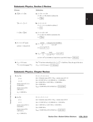 Section One—Student Edition Solutions I Ch. 22–5
I
Copyright
©
Holt,
Rinehart
and
Winston.
All
rights
reserved.
? → 4
2He + 145
60Nd c. A = 4 + 145 = 149
Z = 2 + 60 = 62, which is samarium, Sm
? = 149
62Sm
Subatomic Physics, Section 2 Review
Givens Solutions
3. N = 5.3 × 105
nuclei
activity = 1 decay/4.2 h
4. T1/2 = 5715 years
14
C = (0.125)(original 14
C)
The 14
C has been reduced by 0.125 = 
1
8
 = 
1
2


3
= 3 half-lives. Thus, the age of the site is
3T1/2 = (3)(5715 years) = .
17 140 years
7. For 12
6C:
Z = 6
A = 12
atomic mass of C-12 =
12.000 000 u
atomic mass of H =
1.007 825 u
mn = 1.008 665 u
N = A − Z = 12 − 6 = 6
∆m = Z(atomic mass of H) + Nmn − atomic mass of C-12
∆m = 6(1.007 825 u) + 6(1.008 665 u) − 12.000 000 u
∆m = 6.046 950 u + 6.051 990 u − 12.000 000 u
∆m = 0.098 940 u
Ebind = (0.098 940 u)(931.49 MeV/u) = 92.162 MeV
Subatomic Physics, Chapter Review
a. l = 
act
N
ivity
 =
l =
b. T1/2 = 
0.6
l
93
 = =
or (5.8 × 109
s)(1 h/3600 s)(1 day/24 h)(1 year/365.25 days) = 180 years
5.8 × 109
s
0.693

1.2 × 10−10 s−1
1.2 × 10−10
s−1
(1 decay/4.2 h)(1 h/3600 s)

5.3 × 105
2. 232
90Th → ? + 4
2He
12
5B → ? + −
0
1e + v


a. A = 232 − 4 = 228
Z = 90 − 2 = 88, which is radium, Ra
? =
b. A = 12 − 0 = 12
Z = 5 − (−1) = 6, which is carbon, C
? = 12
6C
228
88Ra
8. For 3
1H:
Z = 1
A = 3
atomic mass of H-3 =
3.016 049 u
atomic mass of H =
1.007 825 u
mn = 1.008 625 u
N = A − Z = 3 − 1 = 2
∆m = Z(atomic mass of H) + Nmn − atomic mass of H-3
∆m = 1(1.007 825 u) + 2(1.008 665 u) − 3.016 049 u
∆m = 1.007 825 u + 2.017 330 u − 3.016 049 u
∆m = 0.009 106 u
Ebind = (0.009 106 u)(931.49 MeV/u) = 8.482 MeV
 