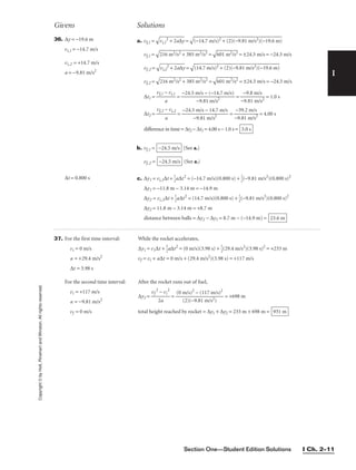 Section One—Student Edition Solutions I Ch. 2–11
Copyright
©
by
Holt,
Rinehart
and
Winston.
All
rights
reserved.
I
Givens Solutions
∆t = 0.800 s c. ∆y1 = vi,1∆t + 
1
2
a∆t2
= (−14.7 m/s)(0.800 s) + 
1
2
(−9.81 m/s2
)(0.800 s)2
∆y1 = −11.8 m − 3.14 m = −14.9 m
∆y2 = vi,2∆t + 
1
2
a∆t2
= (14.7 m/s)(0.800 s) + 
1
2
(−9.81 m/s2
)(0.800 s)2
∆y2 = 11.8 m − 3.14 m = +8.7 m
distance between balls = ∆y2 − ∆y1 = 8.7 m − (−14.9 m) = 23.6 m
36. ∆y = −19.6 m
vi,1 = −14.7 m/s
vi,2 = +14.7 m/s
a = −9.81 m/s2
a. vf,1 =

vi
,1
2
+
 2
a∆
y
 =

(−
14
.7
 m
/s
)2
 +
 (
2)
(−
9.
81
 m
/s
2)
(−
19
.6
 m
)

vf,1 =

21
6
m
2/
s2
 +
 3
85
 m
2/
s2
 =

60
1
m
2/
s2
 = ±24.5 m/s = −24.5 m/s
vf,2 =

vi
,2
2
+
 2
a∆
y
 =

(1
4.
7
m
/s
)2
 +
 (
2)
(−
9.
81
 m
/s
2)
(−
19
.6
 m
)

vf,2 =

21
6
m
2/
s2
 +
 3
85
 m
2/
s2
 =

60
1
m
2/
s2
 = ±24.5 m/s = −24.5 m/s
∆t1 = 
vf,1 −
a
vi,1
 = = 
−
−
9
9
.8
.8
1
m
m
/
/
s
s2
 = 1.0 s
∆t2 = 
vf,2 −
a
vi,2
 = = 
−
−
9
3
.
9
8
.
1
2
m
m
/
/
s
s
2
 = 4.00 s
difference in time = ∆t2 − ∆t1 = 4.00 s − 1.0 s =
b. vf,1 = (See a.)
vf,2 = (See a.)
−24.5 m/s
−24.5 m/s
3.0 s
−24.5 m/s − 14.7 m/s

−9.81 m/s2
−24.5 m/s − (−14.7 m/s)

−9.81 m/s2
37. For the first time interval:
vi = 0 m/s
a = +29.4 m/s2
∆t = 3.98 s
For the second time interval:
vi = +117 m/s
a = −9.81 m/s2
vf = 0 m/s
While the rocket accelerates,
∆y1 = v1∆t + 
1

1
2
a∆t2
= (0 m/s)(3.98 s) + 
1
2
(29.4 m/s2
)(3.98 s)2
= +233 m
vf = vi + a∆t = 0 m/s + (29.4 m/s2
)(3.98 s) = +117 m/s
After the rocket runs out of fuel,
∆y2 = 
vf
2
2
−
a
vi
2
 = = +698 m
total height reached by rocket = ∆y1 + ∆y2 = 233 m + 698 m = 931 m
(0 m/s)2
− (117 m/s)2

(2)(−9.81 m/s2)
 