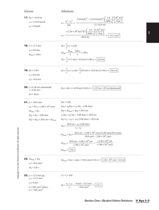 I
Givens Solutions
Copyright
©
by
Holt,
Rinehart
and
Winston.
All
rights
reserved.
Section One—Student Edition Solutions V Apx I–3
17. ∆x = +42.0 m
vi = +153.0 km/h
vf = 0 km/h
a = 
vf
2
2∆
−
x
vi
2
 =
a = = −21.5 m/s2
−(2.34 × 104
km2
/h2
)

36
1
0
h
0 s


2

1
1
0
k
3
m
m


2

(84.0 m)
[(0 km/h)2
− (153.0 km/h)2
]

36
1
0
h
0 s


2

1
1
0
k
3
m
m


2

(2) (42.0 m)
18. vi = 17.5 m/s
vf = 0.0 m/s
∆ttot = 3.60 s
∆x = 
1
2
(vi + vf)∆t
∆ttop = 
∆t
2
tot
 = 
3.6
2
0 s
 = 1.80 s
∆x = 
1
2
(17.5 m/s + 0.0 m/s)(1.80 s) = 15.8 m
19. ∆t = 5.50 s
vi = 0.0 m/s
vf = 14.0 m/s
∆x = 
1
2
(vi + vf)∆t = 
1
2
(0.0 m/s + 14.0 m/s)(5.50 s) = 38.5 m
20. v = 6.50 m/s downward
= −6.50 m/s
∆t = 34.0 s
∆x = v∆t = (−6.50 m/s)(34.0 s) = −221 m = 221 m downward
21. vt = 10.0 cm/s
vh = 20 vt = 2.00 × 102
cm/s
∆trace = ∆tt
∆th = ∆tt − 2.00 min
∆xt = ∆xh + 20.0 cm = ∆xrace
∆xt = vt∆tt
∆xh = vh∆th = vh (∆tt − 2.00 min)
∆xt = ∆xrace = ∆xh + 20.0 cm
vt ∆tt = vh (∆tt − 2.00 min) + 20.0 cm
∆tt (vt − vh) = −vh (2.00 min) + 20.0 cm
∆tt =
∆trace = ∆tt =
∆trace = =
∆trace = 126 s
−2.40 × 104
cm

−1.90 × 102
cm/s
20.0 cm − 2.40 × 104
cm

−1.90 × 102
cm/s
20.0 cm − (2.00 × 102
cm/s)(2.00 min)(60 s/min)

10.0 cm/s − 2.00 × 102
cm/s
20.0 cm − vh (2.00 min)

vt − vh
22. ∆xrace = ∆xt
vt = 10.0 cm/s
∆tt = 126 s
∆xrace = ∆xt = vt∆tt = (10.0 cm/s)(126 s) = 1.26 × 103
cm = 12.6 m
23. vi = 12.5 m/s up,
vi = +12.5 m/s
vf = 0 m/s
a = 9.81 m/s2
down,
a = −9.81 m/s2
vf = vi + a∆t
∆t = 
vf
a
− vi
 = 
0 m
−
/
9
s
.8
−
1
1
m
2.5
/s2
m/s
 = 1.27 s
 