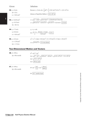 I
Givens Solutions
Copyright
©
by
Holt,
Rinehart
and
Winston.
All
rights
reserved.
Holt Physics Solution Manual
V Apx I–6
42. vi = 0 m/s
∆t = 2.0 s
a = −9.81 m/s2
Because vi = 0 m/s, ∆x = 
1
2
a∆t2
= 
1
2
(−9.81 m/s2
)(2.0 s)2
= −2.0 × 101
m
distance of bag below balloon = 2.0 × 101
m
43. a = 0.678 m/s2
vf = 8.33 m/s
∆x = 46.3 m
vi =

vf
2
−
 2
a∆
x
 =

(8
.3
3
m
/s
)2
 −
 (
2)
(0
.6
78
 m
/s
2
)
(4
6.
3
m
)

vi =

69
.4
 m
2
/
s2
 −
 6
2.
8
m
2
/
s2
 =

6.
6
m
2
/
s2
 = ±2.6 m/s = 2.6 m/s
44. vi = 7.5 m/s
vf = 0.0 m/s
a = −9.81 m/s2
vf = vi + a∆t
∆t = 
vf
a
− vi
 = 
0.0
−
m
9
/
.8
s
1
−
m
7.
/
5
s2
m/s
 = 0.76 s
45. vi = 0.0 m/s
a = −3.70 m/s2
∆x = −17.6 m
vf
2
= vi
2
+ 2a∆x = (0.0 m/s)2
+ 2(−3.70 m/s2
)(−17.6m) = 130 m2
/s2
vf =

130 m2
/s2
 = 11.4 m/s down
Two-Dimensional Motion and Vectors
46. d = 599 m
∆y = 89 m north
d2
= ∆x2
+ ∆y2
∆x =

d
2
−
 ∆
y
2
 =

(5
99
 m
)2
 −
 (
89
 m
)2
 =

3.
59
 ×
 1
05
 m
2
−
 7
.9
 ×
 1
03
 m
2

∆x =

3.
51
 ×
 1
05
 m
2

∆x = 592 m, east
47. d = 599 m
∆y = 89 m north
q = sin−1

∆
d
y

= sin−1

5
8
9
9
9
m
m


q = 8.5 ° north of east
 