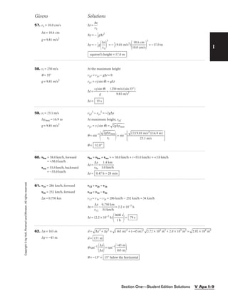 I
Givens Solutions
Copyright
©
by
Holt,
Rinehart
and
Winston.
All
rights
reserved.
Section One—Student Edition Solutions V Apx I–9
57. vx = 10.0 cm/s ∆t = 
∆
vx
x

∆x = 18.6 cm
∆y = − 
1
2
g∆t2
g = 9.81 m/s2
∆y = − 
1
2
g

∆
vx
x


2
= − 
1
2
(9.81 m/s2
)

1
1
0
8
.0
.6
c
c
m
m
/s


2
= −17.0 m
58. vi = 250 m/s At the maximum height
q = 35° vy,f = vy,i − g∆t = 0
g = 9.81 m/s2
vy,i = vi(sin q) = g∆t
∆t = 
vi(si
g
n q)
 = 
(250
9
m
.8
/
1
s)
m
(s
/
i
s
n
2
35°)

∆t =
59. vi = 23.1 m/s vy,f
2
− vy,i
2
= −2g∆y
∆ymax = 16.9 m At maximum height, vy,f
g = 9.81 m/s2
vy,i = vi(sin q) =

2g
∆
ym
ax

q = sin−1
 = sin−1
 
q =
60. vbw = 58.0 km/h, forward vbe = vbw + vwe = + 58.0 km/h + (−55.0 km/h) = +3.0 km/h
= +58.0 km/h
∆t = 
v
∆
b
x
e
 = 
3
1
.0
.4
k
k
m
m
/h

vwe = 55.0 km/h, backward
∆t =
= −55.0 km/h
61. v1e = 286 km/h, forward v12 + v2e = v1e
v2e = 252 km/h, forward v12 = v1e − v2e
∆x = 0.750 km v12 = v1e − v2e = 286 km/h − 252 km/h = 34 km/h
∆t = 
v
∆
1
x
2
 − 
0
3
.
4
75
k
0
m
k
/
m
h
 = 2.2 × 10−2
h
∆t = (2.2 × 10−2
h)

36
1
0
h
0 s

= 79 s
0.47 h = 28 min
52.0°

(2
)(
9.
81
 m
/s
2
)
(1
6.
9
m
)


23.1 m/s

2g
∆
ym
ax


vi
15 s
squirrel’s height = 17.0 m
62. ∆x = 165 m
∆y = −45 m
d =

∆
x
2
+
 ∆
y
2
 =

(1
65
 m
)2
 +
 (
−
45
 m
)2


2.
72
 ×
 1
04
 m
2
+
 2
.0
 ×
 1
03
 m
2
 =

2.
92
 ×
 1
04
 m
2

d =
q tan−1

∆
∆
x
y

= tan−1

−
16
4
5
5
m
m


q = −15° = 15° below the horizontal
171 m
 