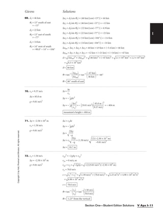 I
Givens Solutions
Copyright
©
by
Holt,
Rinehart
and
Winston.
All
rights
reserved.
Section One—Student Edition Solutions V Apx I–11
69. d1 = 46 km
q1 = 15° south of east
= −15°
d2 = 22 km
q2 = 13° east of south
= −77°
d3 = 14 km
q3 = 14° west of south
= −90.0° − 14° = −104°
∆x1 = d1(cos q1) = (46 km)[cos(−15°)] = 44 km
∆y1 = d1(sin q1) = (46 km)[sin(−15°)] = −12 km
∆x2 = d2(cos q2) = (22 km)[cos(−77°)] = 4.9 km
∆y2 = d2(sin q2) = (22 km)[sin(−77°)] = −21 km
∆x3 = d3(cos q3) = (14 km)[cos(−104°)] = −3.4 km
∆y3 = d3(sin q3) = (14 km)[sin(−104°)] = −14 km
∆xtot = ∆x1 + ∆x2 + ∆x3 = 44 km + 4.9 km + (−3.4 km) = 46 km
∆ytot = ∆y1 + ∆y2 + ∆y3 = −12 km + (−21 km) + (−14 km) = −47 km
d =

(∆
xt
ot
)2
 +
 (
∆
yt
ot
)2
 =

(4
6
km
)2
 +
 (
−
47
 k
m
)2
 =

2.
1
×
 1
03
 k
m
2
+
 2
.2
 ×
 1
03
 k
m
2

=

4.
3
×
 1
03
 k
m
2

d =
q = tan−1

∆
∆
x
yt
t
o
o
t
t

= tan−1

−
4
4
6
7
k
k
m
m

= −46°
q = 46° south of east
66 km
70. vx = 9.37 m/s ∆t = 
∆
vx
x

∆x = 85.0 m
∆y = − 
1
2
g∆t2
g = 9.81 m/s2
∆y = − 
1
2
g

∆
vx
x


2
= − 
1
2
(9.81 m/s2
)

9
8
.3
5
7
.0
m
m
/s


2
= − 404 m
71. ∆y = −2.50 × 102
m ∆x = vx∆t
vx = 1.50 m/s ∆y = − 
1
2
g∆t2
g = 9.81 m/s2
∆t =

2
−
∆
g
y


∆x = vx
2
−
∆
g
y

= (1.50 m/s) 
(2
)(
−
−
2
9
.
.
5
8
0
1
×
m
1
/
0
s2

2
m
)


∆x =
72. vx = 1.50 m/s vy,f
2
= −2g∆y + vy,i
2
∆y = −2.50 × 102
m vy,i = 0 m/s, so
g = 9.81 m/s2
vy,f = vy =

−
2g
∆
y
 =

−
(2
)(
9.
81
 m
/s
2
)
(−
2.
50
 ×
 1
02
 m
)

vy = 70.0 m/s
v =

vx
2
+
 v
y
2
 =

(1
.5
0
m
/s
)2
 +
 (
70
.0
 m
/s
)2
 =

2.
25
 m
2
/
s2
 +
 4
.9
0
×
 1
03
 m
2
/
s2

=

4.
90
 ×
 1
03
 m
2
/
s2

v =
q = tan−1

v
v
x
y

= tan−1

1
7
.
0
5
.
0
0
m
m
/
/
s
s


q = 1.23° from the vertical
70.0 m/s
10.7 m
mountain’s height = 404 m
 