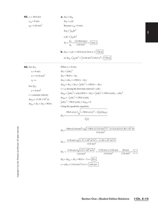 Section One—Student Edition Solutions I Ch. 2–13
Copyright
©
by
Holt,
Rinehart
and
Winston.
All
rights
reserved.
I
42. vs = 30.0 m/s a. ∆xs = ∆xp
vi,p = 0 m/s ∆xs = vs∆t
ap = 2.44 m/s2
Because vi,p = 0 m/s,
∆xp = 
1
2
ap∆t2
vs∆t = 
1
2
ap∆t2
∆t = 
2
a
v
p
s
 = 
(2
2
)(
.4
3
4
0.
m
0 m
/s2
/s)
 =
b. ∆xs = vs∆t = (30.0 m/s)(24.6 s) =
or ∆xp = 
1
2
ap∆t2
= 
1
2
(2.44 m/s2
)(24.6 s)2
= 738 m
738 m
24.6 s
43. For ∆t1:
vi = 0 m/s
a = +13.0 m/s2
vf = v
For ∆t2:
a = 0 m/s2
v = constant velocity
∆xtot = +5.30 × 103
m
∆ttot = ∆t1 + ∆t2 = 90.0 s
When vi = 0 m/s,
∆x1 = 
1
2
a∆t1
2
∆t2 = 90.0 s − ∆t1
∆x2 = v∆t2 = v(90.0 s − ∆t1)
∆xtot = ∆x1 + ∆x2 = 
1
2
a∆t1
2
+ v(90.0 s − ∆t1)
v = vf during the first time interval = a∆t1
∆xtot = 
1
2
a∆t1
2
+ a∆t1(90.0 s − ∆t1) = 
1
2
a∆t1
2
+ (90.0 s)a∆t1 − a∆t1
2
∆xtot = −
1
2
a∆t1
2
+ (90.0 s)a∆t1

1
2
a∆t1
2
− (90.0 s)a∆t1 + ∆xtot = 0
Using the quadratic equation,
∆t1 =
∆t1 =
(90.0s)(13.0m/s2
) ±

[−(90.0
 s)(13.
0 m/s2
)]2
−2(
13.0 m
/s)(5.3
0 × 103
m)


13.0 m/s2
(90.0 s)(a) ±[−(90.0
s)(a)]
2
− 4
1
2
a
(∆xtot)


2
1
2
a
∆t1 =
∆t1 = = = 
13
6
.
0
0
m
m
/
/
s
s2
 =
∆t2 = ∆ttot − ∆t1 = 90.0 s − 5 s =
v = a∆t1 = (13.0 m/s2
)(5 s) = +60 m/s
85 s
5 s
1170 m/s ± 1110 m/s

13.0 m/s2
1170 m/s ±

1.23 ×
106 m2
/s2


13.0 m/s2
1170 m/s ±

(1.37 ×
 106 m
2/s2) −
 (1.38
× 105 m
2/s2)


13.0 m/s2
 
