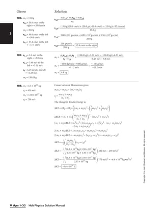 I
Givens Solutions
Copyright
©
by
Holt,
Rinehart
and
Winston.
All
rights
reserved.
Holt Physics Solution Manual
V Apx I–32
186. m1 = 15.0 g
v1,i = 20.0 cm/s to the
right = +20.0 cm/s
m2 = 20.0 g
v2,i = 30.0 cm/s to the left
= −30.0 cm/s
v1,f = 37.1 cm/s to the left
= −37.1 cm/s
v2,f =
v2,f =
v2,f =
v2,f = = 12.8 cm/s to the right
256 g•cm/s

20.0 g
3.00 × 102
g•cm/s − 6.00 × 102
g•cm/s + 5.56 × 102
g•cm/s

20.0 g
(15.0 g)(20.0 cm/s) + (20.0 g)(−30.0 cm/s) − (15.0 g)(−37.1 cm/s)

20.0 g
m1v1,i + m2v2,i − m1v1,f

m2
187. v1, i = 5.0 m/s to the
right = +5.0 m/s
v2, i = 7.00 m/s to the
left = −7.00 m/s
vf = 6.25 m/s to the left
= −6.25 m/s
m2 = 150.0 kg
m1 = =
m1 = =
m1 = 9.8 kg
−110 kg•m/s

−11.2 m/s
−1050 kg•m/s + 938 kg•m/s

−11.2 m/s
(150.0 kg)(−7.00 m/s) − (150.0 kg)(−6.25 m/s)

−6.25 m/s − 5.0 m/s
m2v2, i − m2vf

vf − v1, i
188. m1 = 6.5 × 1012
kg
v1 = 420 m/s
m2 = 1.50 × 1013
kg
v2 = 250 m/s
Conservation of Momentum gives:
m1v1i + m2v2i = (m1 + m2)vf
vf =
The change in Kinetic Energy is:
∆KE = KEf − KEi = 
1
2
(m1 + m2)vf
2
−

1
2
m1v1i
2
+ 
1
2
m2v2f
2

2∆KE = (m1 + m2)
 
2
− (m1v1i
2
+ m2v2i
2
)
(m1 + m2)2∆KE = m1
2
v1i
2
+ 2m1m2v1iv2i + m2
2
v2i
2
− (m1 + m2)m1v1i
2
+ (m1 + m2)m2v2i
2
2(m1 + m2)∆KE = 2m1m2v1iv2i − m1m2v1i
2
− m1m2v2i
2
2(m1 + m2)∆KE = −m1m2(v1i
2
− 2v1iv2i + v2i
2
) = −m1m2(v1i − v2i)2
∆KE = − 
1
2

 (v1i − v2i)2
∆KE = − 
1
2

 (420 m/s − 250 m/s)2
∆KE = − 
1
2

 (170 m/s)2
= −6.6 × 1016
kg•m2
/s2
∆KE = −6.6 × 1016
J
(6.5 × 1012
kg)(1.50 × 1013
kg)

2.15 × 1013
kg
(6.5 × 1012
kg)(1.50 × 1013
kg)

6.5 × 1012
kg + 1.50 × 1013
kg
m1m2

m1 + m2
m1v1i + m2v2i

m1 + m2
m1v1i + m2v2i

m1 + m2
 