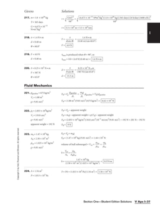 I
Givens Solutions
Copyright
©
by
Holt,
Rinehart
and
Winston.
All
rights
reserved.
Section One—Student Edition Solutions V Apx I–37
217. m = 1.0 × 1026
kg
T = 365 days
G = 6.673 × 10−11
N•m2
/kg2
r = 3
= 3

r = 5.5 × 109
m = 5.5 × 106
km
(6.673 × 10−11
N•m2
/kg2
)(1.0 × 1026
kg)[(365 days)(24 h/day)(3600 s/h)]2

4p2
GmT2

4p2
218. t = 1.4 N • m
d = 0.40 m
q = 60.0°
F = 
d(si
t
n q)
 =
F = 4.0 N
1.4 N • m

(0.40 m)(sin 60.0°)
219. F = 4.0 N
d = 0.40 m
tmax is produced when q = 90°, or
tmax = Fd = (4.0 N)(0.40 m) = 1.6 N • m
220. t = 8.25 × 103
N • m
F = 587 N
q = 65.0°
d = 
F(si
t
n q)
 = 
(5
8
8
.2
7
5
N
×
)
1
(s
0
i
3
n
N
65
•
.0
m
°)

d = 15.5 m
221. rgasoline = 675 kg/m3
Vs = 1.00 m3
g = 9.81 m/s2
FB = Fg 
rga
r
so
s
line
 = 
m
r
s
s
g
 rgasoline = Vsg rgasoline
FB = (1.00 m3
)(9.81 m/s2
)(675 kg/m3
) = 6.62 × 103
N
Fluid Mechanics
222. rr = 2.053 × 104
kg/m3
Vr = (10.0 cm)3
g = 9.81 m/s2
apparent weight = 192 N
FB = Fg − apparent weight
FB = mrg − apparent weight = rrVrg − apparent weight
FB = (2.053 × 104
kg/m3
)(10.0 cm)3
(10−2
m/cm)3
(9.81 m/s2
) − 192 N = 201 N − 192 N
FB = 9 N
223. mh = 1.47 × 106
kg
Ah = 2.50 × 103
m2
rsw = 1.025 × 103
kg/m3
g = 9.81 m/s2
FB = Fg = mhg
FB = (1.47 × 106
kg)(9.81 m/s2
) = 1.44 × 107
N
volume of hull submerged = Vsw = 
m
rs
s
w
w
 = 
r
m
sw
h

h = 
V
A
s
h
w
 = 
Ah
m
r
h
sw

h = = 0.574 m
1.47 × 106
kg

(2.50 × 103
m2
)(1.025 × 103
kg/m3
)
224. A = 1.54 m2
P = 1.013 × 103
Pa
F = PA = (1.013 × 103
Pa)(1.54 m2
) = 1.56 × 103
N
 