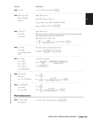 I
Givens Solutions
Copyright
©
by
Holt,
Rinehart
and
Winston.
All
rights
reserved.
Section One—Student Edition Solutions V Apx I–41
243. T = 42°C T = (T + 273)K = (42 + 273) K = 315 K
244. ∆KE = 2.15 × 104
J
∆Uair = 33%∆KE
∆PE = 0 J
∆PE + ∆KE + ∆U = 0
∆PE + ∆KE − ∆Usticks − ∆Uair = 0
∆Usticks = ∆KE − ∆Uair = ∆KE − 0.33∆KE = 0.67∆KE
∆Usticks = 0.667(2.15 × 104
J) = 1.4 × 104
J
245. h = 561.7 m
∆U = 105 J
g = 9.81 m/s2
∆PE = ∆KE + ∆U = 0
When the stone lands, its kinetic energy is transferred to the internal energy of the
stone and the ground. Therefore, overall, ∆KE = 0 J
∆PE = PEf − PEe = 0 − mgh = − ∆U
m = 
∆
g
U
h
 = = 1.91 × 10−2
kg = 19.1 g
105 J

(9.81 m/s2
)(561.7 m)
246. m = 2.5 kg
vi = 5.7 m/s
3.3 × 105
J melts 1.0 kg
of ice
∆U = KEi = 
1
2
mvi
2
= 
1
2
(2.5 kg)(5.7 m/s)2
= 41 J
ice melted = 
(4
3
1
.3
J)
×
(1
1
.
0
0
5
k
J
g)
 = 1.2 × 10−4
kg
247. mi = 3.0 kg
mw = 5.0 kg
∆Tw = 2.25° C
∆Ti = −29.6° C
cp,w = 4186 J/kg • °C
−cp,imi∆Ti = cp,wmw∆Tw
cp,i = − = −
cp,i = 530 J/kg • °C
(4186 J/kg • °C)(5.0 kg)(2.25°C)

(3.0 kg)(−29.6°C)
cp,wmw∆Tw

mi∆Ti
248. Q = 45 × 106
J
∆Ta = 55° C
cp,a = 1.0 × 103
J/kg • °C
cp,a = 
ma
Q
∆Ta

ma = 
cp,a
Q
∆Ta
 = a = 820 kg
45 × 106
J

(1.0 × 103
J/kg • °C)(55°C)
249. cp,t = 140 J/kg • °C
mt = 0.23 kg
Q = −3.0 × 104
J
cp,t = 
mt
Q
∆Tt

∆Tt = 
m
Q
tcp,t
 = = −930°C
−3.0 × 104
J

(0.23 kg)(140 J/kg • °C)
250. P = 2.07 × 107
Pa
∆V = 0.227 m3
W = P ∆V = (2.07 × 107
Pa)(0.227 m3
) = 4.70 × 106
J
Thermodynamics
 
