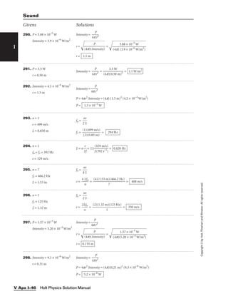 I
Copyright
©
by
Holt,
Rinehart
and
Winston.
All
rights
reserved.
Holt Physics Solution Manual
V Apx I–46
290. P = 5.88 × 10−5
W
Intensity = 3.9 × 10−6
W/m2
Intensity = 
4p
P
r2

r = 
(4
p
)(
In
P
t
en
si
ty
)

 = 
r = 1.1 m
5.88 × 10−5
W

(4p) (3.9 × 10−6
W/m2
)
Givens Solutions
Sound
291. P = 3.5 W
r = 0.50 m
Intensity = 
4p
P
r2
 = 
(4p)
3
(
.
0
5
.5
W
0 m)2
 = 1.1 W/m2
292. Intensity = 4.5 × 10−4
W/m2
r = 1.5 m
Intensity = 
4p
P
r2

P = 4pr2
Intensity = (4p) (1.5 m)2
(4.5 × 10−4
W/m2
)
P = 1.3 × 10−2
W
293. n = 1
v = 499 m/s
L = 0.850 m
fn = 
2
nv
L

f1 = 
(
(
1
2
)
)
(
(
4
0
9
.8
9
5
m
m
/s
)
)
 = 294 Hz
294. n = 1
fn = f1 = 392 Hz
v = 329 m/s
L = n 
2
v
f
 = (1) = 0.420 Hz
(329 m/s)

2(392 s−1
)
295. n = 7
f1 = 466.2 Hz
L = 1.53 m
fn = 
4
nv
L

v = 
4
n
Lfn
 = = 408 m/s
(4)(1.53 m)(466.2 Hz)

7
296. n = 1
f1 = 125 Hz
L = 1.32 m
fn = 
2
nv
L

v = 
2L
n
fn
 = = 330 m/s
(2)(1.32 m)(125 Hz)

1
297. P = 1.57 × 10−3
W
Intensity = 5.20 × 10−3
W/m2
Intensity = 
4p
P
r2

r = 
(4
p
)(
In
P
t
en
si
ty
)

 = 
r = 0.155 m
1.57 × 10−3
W

(4p)(5.20 × 10−3
W/m2
)
298. Intensity = 9.3 × 10−8
W/m2
r = 0.21 m
Intensity = 
4p
P
r2

P = 4pr2
Intensity = (4p)(0.21 m)2
(9.3 × 10−8
W/m2
)
P = 5.2 × 10−8
W
 