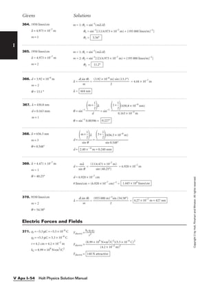 I
Givens Solutions
Copyright
©
by
Holt,
Rinehart
and
Winston.
All
rights
reserved.
Holt Physics Solution Manual
V Apx I–54
364. 1950 lines/cm
l = 4.973 × 10–7
m
m = 1
m = 1: q1 = sin–1
(ml/d)
q1 = sin–1
[(1)(4.973 × 10–7
m) ÷ (195 000 lines/m)–1
]
q1 = 5.56°
365. 1950 lines/cm
l = 4.973 × 10–7
m
m = 2
m = 1: q1 = sin–1
(ml/d)
m = 2: q2 = sin–1
[(2)(4.973 × 10–7
m) ÷ (195 000 lines/m)–1
]
q2 = 11.2°
367. l = 430.8 nm
d = 0.163 mm
m = 1
q = sin−1
= sin−1
q = sin−1
0.00396 = 0.227°
1+ 
1
2

(430.8 × 10−9
nm)

0.163 × 10−3
m
m+ 
1
2

l

d
366. d = 3.92 × 10–6
m
m = 2
q = 13.1 °
l = 
d(s
m
in q)
 = = 4.44 × 10–7
m
l = 444 nm
(3.92 × 10–6
m) sin (13.1°)

2
368. l = 656.3 nm
m = 3
q = 0.548°
d = =
d = 2.40 × −4
m = 0.240 mm
3+ 
1
2

(656.3 × 10−9
m)

sin 0.548°
m+ 
1
2

l

sin q
369. l = 4.471 × 10–7
m
m = 1
q = 40.25°
d = 
s
m
in
l
q
 = = 6.920 × 10–7
m
d = 6.920 × 10–7
cm
# lines/cm = (6.920 × 10–7
cm)–1
= 1.445 × 104
lines/cm
(1)(4.471 × 10–7
m)

sin (40.25°)
370. 9550 lines/cm
m = 2
q = 54.58°
l = 
d(s
m
in q)
 = = 4.27 × 10−7
m = 427 nm
(955 000 m)–1
sin (54.58°)

2
371. q1 = −5.3 µC = −5.3 × 10−6
C
q2 = +5.3 µC = 5.3 × 10−6
C
r = 4.2 cm = 4.2 × 10−2
m
kC = 8.99 × 109
N•m2
/C2
Felectric = 
kC
r
q
2
1q2

Felectric =
Felectric = 140 N attractive
(8.99 × 109
N •m2
/C2
)(5.3 × 10−6
C)2

(4.2 × 10−2
m)2
Electric Forces and Fields
 