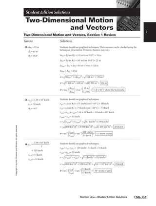 Copyright
©
by
Holt,
Rinehart
and
Winston.
All
rights
reserved.
Section One—Student Edition Solutions I Ch. 3–1
Two-Dimensional Motion
and Vectors
Student Edition Solutions
I
2. ∆x1 = 85 m
d2 = 45 m
q2 = 30.0°
3. vy, 1 = 2.50 × 102
km/h
v2 = 75 km/h
q2 = −45°
4. vy,1 = 
2.50 × 1
2
02
km/h

= 125 km/h
vx,2 = 53 km/h
vy,2 = −53 km/h
Students should use graphical techniques. Their answers can be checked using the
techniques presented in Section 2. Answers may vary.
∆x2 = d2(cos q2) = (45 m)(cos 30.0°) = 39 m
∆y2 = d2(sin q2) = (45 m)(sin 30.0°) = 22 m
∆xtot = ∆x1 + ∆x2 = 85 m + 39 m = 124 m
∆ytot = ∆y2 = 22 m
d =

(∆
xt
ot
)2
 +
 (
∆
yt
ot
)2
 =

(1
24
 m
)2
 +
 (
22
 m
)2

d =

15
 4
00
 m
2
+
 4
80
 m
2
 =

15
 9
00
 m
2
 =
q = tan−1

∆
∆
x
yt
t
o
o
t
t

= tan−1

1
2
2
2
4
m
m

= (1.0 × 101
)° above the horizontal
126 m
Students should use graphical techniques.
vx,2 = v2(cos q2) = (75 km/h)[cos (−45°)] = 53 km/h
vy,2 = v2(sin q2) = (75 km/h)[sin (−45°)] = −53 km/h
vy,tot = vy,1 + vy,2 = 2.50 × 102
km/h − 53 km/h = 197 km/h
vx,tot = vs,2 = 53 km/h
v =

(v
x,
to
t)
2
+
 (
vy
,to
t)
2
 =

(5
3
km
/h
)2
 +
(1
97
 k
m
/h
)2

v =

28
00
 k
m
2
/
h
2
+
 3
8
80
0
km
2
/
h
2
 =

41
 6
00
 k
m
2
/
h
2
 =
q = tan−1

v
v
x
y,
,
t
t
o
o
t
t

= tan−1

2
5
0
3
4
k
k
m
m
/
/
h
h

= 75° north of east
204 km/h
Students should use graphical techniques.
vy,dr = vy,1 + vy,2 = 125 km/h − 53 km/h = 72 km/h
vx,dr = vx,2 = 53 km/h
v =

(v
x,
dr
)2
 =
 v
y,d
r)
2
 =

(5
3
km
/h
)2
+
(7
(7
2
km
/h
)2

v =

28
00
 k
m
2
/
h
2
+
 5
20
0
km
2
/
h
2
 =

8.
0

 1
03
 k
m
2
/
h
2
 =
q = tan−1

v
v
x
y,
,
d
d
r
r

= tan−1

7
5
2
3
k
k
m
m
/
/
h
h

= 54° north of east
89 km/h
Two-Dimensional Motion and Vectors, Section 1 Review
Givens Solutions
 