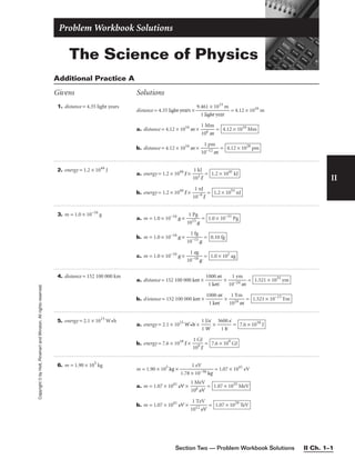 The Science of Physics
Problem Workbook Solutions
II
Copyright
©
by
Holt,
Rinehart
and
Winston.
All
rights
reserved.
1. distance = 4.35 light years
distance = 4.35 light years × 
9.4
1
6
l
1
ig
×
ht
1
y
0
e
1
a
5
r
m
 = 4.12 × 1016
m
a. distance = 4.12 × 1016
m × 
1
10
M
6 m
m
 =
b. distance = 4.12 × 1016
m × 
10
1
−
p
12
m
m
 = 4.12 × 1028
pm
4.12 × 1010
Mm
Additional Practice A
Givens Solutions
2. energy = 1.2 × 1044
J
a. energy = 1.2 × 1044
J × 
1
1
0
k
3
J
J
 =
b. energy = 1.2 × 1044
J × 
1
1
0−
n
9
J
J
 = 1.2 × 1053
nJ
1.2 × 1041
kJ
6. m = 1.90 × 105
kg
m = 1.90 × 105
kg × 
1.78 ×
1
1
e
0
V
−36 kg
 = 1.07 × 1041
eV
a. m = 1.07 × 1041
eV × 
1
10
M
6 e
e
V
V
 =
b. m = 1.07 × 1041
eV × 
1
1
01
T
2
e
e
V
V
 = 1.07 × 1029
TeV
1.07 × 1035
MeV
4. distance = 152 100 000 km
a. distance = 152 100 000 km × 
1
1
00
k
0
m
m
 × 
10
1
−
y
2
m
4 m
 =
b. distance = 152 100 000 km × 
1
1
00
k
0
m
m
 × 
1
1
02
Y
4
m
m
 = 1.521 × 10−13
Ym
1.521 × 1035
ym
5. energy = 2.1 × 1015
W•h
a. energy = 2.1 × 1015
W•h × 
1
1
J
W
/s
 × 
36
1
0
h
0 s
 =
b. energy = 7.6 × 1018
J × 
1
1
0
G
9
J
J
 = 7.6 × 109
GJ
7.6 × 1018
J
3. m = 1.0 × 10−16
g
a. m = 1.0 × 10−16
g × 
1
1
01
P
5
g
g
 =
b. m = 1.0 × 10−16
g × 
10
1
−1
fg
5 g
 =
c. m = 1.0 × 10−16
g × 
10
1
−
a
1
g
8 g
 = 1.0 × 102
ag
0.10 fg
1.0 × 10−31
Pg
Section Two — Problem Workbook Solutions II Ch. 1–1
 