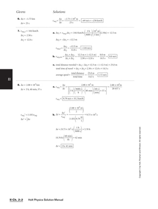 Holt Physics Solution Manual
II Ch. 2–2
Givens Solutions
6. ∆x = –1.73 km
∆t = 25 s
7. vavg,1 = 18.0 km/h
∆t1 = 2.50 s
∆t2 = 12.0 s
a. ∆x1 = vavg,1∆t1 = (18.0 km/h)

36
1
0
h
0 s


1
1
0
k
3
m
m

(2.50s) = 12.5 m
∆x2 = –∆x1 = –12.5 m
vavg,2 = 
∆
∆
x
t2
2
 = 
–
1
1
2
2
.
.
0
5
s
m
 =
b. vavg,tot = 
∆
∆
x
t
1
1
+
+
∆
∆
x
t2
2
 = 
12.
2
5
.5
m
0
+
s +
(−
1
1
2
2
.0
.5
s
m)
 = =
c. total distance traveled = ∆x1 – ∆x2 = 12.5 m – (–12.5 m) = 25.0 m
total time of travel = ∆t1 + ∆t2 = 2.50 s + 12.0 s = 14.5 s
average speed = 
to
t
t
o
a
t
l
a
d
l
i
t
s
i
t
m
an
e
ce
 = 
2
1
5
4
.
.
0
5
m
s
 = 1.72 m/s
0.0 m/s
0.0 m

14.5 s
–1.04 m/s
8. ∆x = 2.00 × 102
km
∆t = 5 h, 40 min, 37 s
vavg = (1.05)vavg
∆x = 
1
2
∆x
a. vavg = 
∆
∆
x
t
 = = 
2.0
2
0
0
×
43
1
7
05
s
m

vavg =
b. ∆t = = = 9.73 × 103
s

2.00 ×
2
105
m



(1.05)
9.79 
m
s


∆x

vavg
9.79 m/s = 35.2 km/h
2.00 × 105
m

5 h

360
h
0 s

+
40 min

m
60
in
s

+ 37 s

vavg = = 
–1.73
2
×
5
1
s
03
m
 = –69 m/s = –250 km/h
∆x

∆t
∆t = (9.73 × 103
s)

36
1
0
h
0 s

 = 2.70 h
(0.70 h)

60
1
m
h
in

= 42 min
∆t = 2 h, 42 min
II
Copyright
©
by
Holt,
Rinehart
and
Winston.
All
rights
reserved.
 