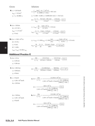 Holt Physics Solution Manual
II Ch. 2–4
II
Copyright
©
by
Holt,
Rinehart
and
Winston.
All
rights
reserved.
8. vi = +245 km/h
aavg = −3.0 m/s2
vf = vi −(0.200) vi
Givens Solutions
9. ∆x = 3.00 km
∆t = 217.347 s
aavg = −1.72 m/s2
vf = 0 m/s
vi = vavg = 
∆
∆
x
t
 = = 13.8 m/s
tstop = 
vf
aa
−
vg
vi
 = = = 8.02 s
−13.8 m/s

−1.72 m/s2
0 m/s − 13.8 m/s

−1.72 m/s2
3.00 × 103
m

217.347 s
10. ∆x = +5.00 × 102
m
∆t = 35.76 s
vi = 0 m/s
∆t = 4.00 s
vmax = vavg + (0.100) vavg
vf = vmax = (1.100)vavg = (1.100)

∆
∆
x
t

= (1.100)

5.0
3
0
5
×
.7
1
6
0
s
2
m

= +15.4 m/s
aavg = 
∆
∆
t
v

 = 
vf
∆
−
t
vi
 = = + 3.85 m/s2
15.4 m/s − 0 m/s

4.00 s
1. ∆x = 115 m
vi = 4.20 m/s
vf = 5.00 m/s
∆t = 
vi
2∆
+
x
vf
 = 
4.20
(
m
2)
/
(
s
1
+
15
5.
m
00
)
m/s
 = 
(2
9
)
.
(
2
1
0
1
m
5
/
m
s
)
 = 25.0 s
Additional Practice C
2. ∆x = 180.0 km
vi = 3.00 km/s
vf = 0 km/s
∆t = 
vi
2∆
+
x
vf
 = = 
3
3
.
6
0
0
0
.0
km
km
/s
 = 1.2 × 102
s
(2)(180.0 km)

3.00 km/s + 0 km/s
3. vi = 0 km/h
vf = 1.09 × 103
km/h
∆x = 20.0 km
∆x = 5.00 km
vi = 1.09 × 103
km/h
vf = 0 km/h
a. ∆t = 
vi
2
+
∆x
vf
 =
∆t = =
b. ∆t = 
vi
2
+
∆x
vf
 =
∆t = = 33.0 s
10.0 × 103
m

(1.09 × 103
km/h)

36
1
0
h
0 s


1
1
00
k
0
m
m


(2)(5.00 × 103
m)

(1.09 × 103
km/h + 0 km/h)

36
1
0
h
0 s


1
1
00
k
0
m
m


132 s
40.0 × 103
m

(1.09 × 103
km/h)

36
1
0
h
0 s


1
1
00
k
0
m
m


(2)(20.0 × 103
m)

(1.09 × 103
km/h + 0 km/h)

36
1
0
h
0 s


1
1
00
k
0
m
m


vi =
245 
k
h
m


36
1
0
h
0 s

 
1
1
0
k
3
m
m

= +68.1 m/s
vf = (1.000 − 0.200) vi = (0.800)(68.1 m/s) = +54.5 m/s
∆t = 
vf
aa
−
vg
vi
 = 
54.5 m
−3
/s
.0
−
m
6
/
8
s
.
2
1 m/s
 = = 4.5 s
−13.6 m/s

− 3.0 m/s2
 