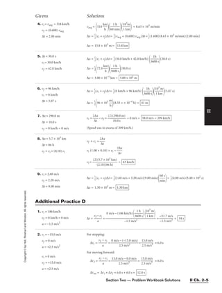 Section Two — Problem Workbook Solutions II Ch. 2–5
II
Copyright
©
by
Holt,
Rinehart
and
Winston.
All
rights
reserved. 4. vi = vavg = 518 km/h
vf = (0.600) vavg
∆t = 2.00 min
vavg =
518 
k
h
m


60
1
m
h
in


1
1
0
k
3
m
m

 = 8.63 × 103
m/min
∆x = 
1
2
(vi + vf)∆t = 
1
2
[vavg + (0.600) vavg]∆t = 
1
2
(1.600)(8.63 × 103
m/min)(2.00 min)
∆x = 13.8 × 103
m = 13.8 km
Givens Solutions
5. ∆t = 30.0 s
vi = 30.0 km/h
vf = 42.0 km/h
∆x = 
1
2
(vi + vf)∆t = 
1
2
(30.0 km/h + 42.0 km/h)

36
1
0
h
0 s

(30.0 s)
∆x = 
1
2

72.0 
k
h
m


36
1
0
h
0 s

(30.0 s)
∆x = 3.00 × 10−1
km = 3.00 × 102
m
1. vi = 186 km/h
vf = 0 km/h = 0 m/s
a = −1.5 m/s2
∆t = 
vf −
a
vi
 = = 
−
−
5
1
1
.5
.7
m
m
/s
/
2
s
 = 34 s
0 m/s − (186 km/h)

36
1
0
h
0 s


1
1
0
k
3
m
m



−1.5 m/s2
Additional Practice D
6. vf = 96 km/h
vi = 0 km/h
∆t = 3.07 s
∆x = 
1
2
(vi + vf)∆t = 
1
2
(0 km/h + 96 km/h)

36
1
0
h
0 s


1
1
0
k
3
m
m

(3.07 s)
∆x = 
1
2

96 × 103

m
h

(8.53 + × 10−4
h) = 41 m
7. ∆x = 290.0 m
∆t = 10.0 s
vf = 0 km/h = 0 m/s
vi = 
2
∆
∆
t
x
 − vf = 
(2)(
1
2
0
9
.
0
0
.0
s
m)
 − 0 m/s =
(Speed was in excess of 209 km/h.)
58.0 m/s = 209 km/h
8. ∆x = 5.7 × 103
km
∆t = 86 h
vf = vi + (0.10) vi
vf + vi = 
2
∆
∆
t
x

vi (1.00 + 0.10) + vi = 
2
∆
∆
t
x

vi = 
(2)
(
(
2
5
.
.
1
7
0
×
)(
1
8
0
6
3
h
k
)
m)
 = 63 km/h
9. vi = 2.60 m/s
vf = 2.20 m/s
∆t = 9.00 min
∆x = 
1
2
(vi + vf)∆t = 
1
2
(2.60 m/s + 2.20 m/s)(9.00 min)

m
60
in
s

= 
1
2
(4.80 m/s)(5.40 × 102
s)
∆x = 1.30 × 103
m = 1.30 km
2. vi = −15.0 m/s
vf = 0 m/s
a = +2.5 m/s2
vi = 0 m/s
vf = +15.0 m/s
a = +2.5 m/s
For stopping:
∆t1 = 
vf
a
− vi
 = 
0 m/s
2
−
.5
(−
m
1
/
5
s
.
2
0 m/s)
 = 
1
2
5
.5
.0
m
m
/s
/
2
s
 = 6.0 s
For moving forward:
∆t2 = 
vf
a
− vi
 = = 
1
2
5
.5
.0
m
m
/s
/
2
s
 = 6.0 s
∆ttot = ∆t1 + ∆t2 = 6.0 s + 6.0 s = 12.0 s
15.0 m/s − 0.0 m/s

2.5 m/s2
 