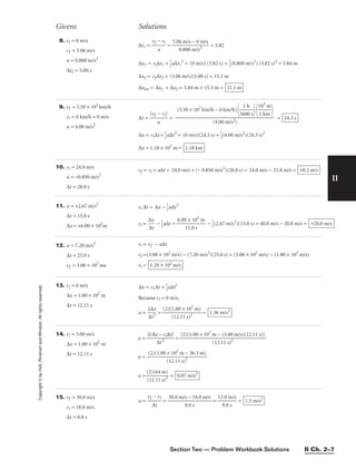 Section Two — Problem Workbook Solutions II Ch. 2–7
II
Copyright
©
by
Holt,
Rinehart
and
Winston.
All
rights
reserved.
10. vi = 24.0 m/s
a = −0.850 m/s2
∆t = 28.0 s
vf = vi + a∆t = 24.0 m/s + (− 0.850 m/s2
)(28.0 s) = 24.0 m/s − 23.8 m/s = +0.2 m/s
Givens Solutions
11. a = +2.67 m/s2
∆t = 15.0 s
∆x = +6.00 × 102
m
vi ∆t = ∆x − 
1
2
a∆t2
vi = 
∆
∆
x
t
 − 
1
2
a∆t = 
6.00
15
×
.0
10
s
2
m
 − 
1
2
(2.67 m/s2
)(15.0 s) = 40.0 m/s − 20.0 m/s = +20.0 m/s
12. a = 7.20 m/s2
∆t = 25.0 s
vf = 3.00 × 102
ms
vi = vf − a∆t
vi =(3.00 × 102
m/s) − (7.20 m/s2
)(25.0 s) = (3.00 × 102
m/s) − (1.80 × 102
m/s)
vi = 1.20 × 102
m/s
13. vi = 0 m/s
∆x = 1.00 × 102
m
∆t = 12.11 s
∆x = vi∆t + 
1
2
a∆t2
Because vi = 0 m/s,
a = 
2
∆
∆
t2
x
 = 
(2)(
(
1
1
.0
2
0
.1
×
1
1
s)
0
2
2
m)
 = 1.36 m/s2
8. vi = 0 m/s
vf = 3.06 m/s
a = 0.800 m/s2
∆t2 = 5.00 s
∆t1 = 
vf
a
− vi
 = 
3.0
0
6
.
m
80
/
0
s
m
−
/
0
s2
m/s
 = 3.82
∆x1 = vi∆t1 + 
1
2
a∆t1
2
= (0 m/s) (3.82 s) + 
1
2
(0.800 m/s2
) (3.82 s)2
= 5.84 m
∆x2 = vf∆t2 = (3.06 m/s)(5.00 s) = 15.3 m
∆xtot = ∆x1 + ∆x2 = 5.84 m + 15.3 m = 21.1 m
9. vf = 3.50 × 102
km/h
vi = 0 km/h = 0 m/s
a = 4.00 m/s2
∆t = 
(vf
a
− vi)
 = =
∆x = vi∆t + 
1
2
a∆t2
= (0 m/s)(24.3 s) + 
1
2
(4.00 m/s2
)(24.3 s)2
∆x = 1.18 × 103
m = 1.18 km
24.3 s
(3.50 × 102
km/h − 0 km/h)

36
1
0
h
0 s


1
1
0
k
3
m
m



(4.00 m/s2)
14. vi = 3.00 m/s
∆x = 1.00 × 102
m
∆t = 12.11 s
a = 
2(∆x
∆
−
t2
vi∆t)
 =
a =
a = 
(
(
2
1
)
2
(
.
6
1
4
1
m
s)2
)
 = 0.87 m/s2
(2)(1.00 × 102
m − 36.3 m)

(12.11 s)2
(2)[1.00 × 102
m − (3.00 m/s)(12.11 s)]

(12.11 s)2
15. vf = 30.0 m/s
vi = 18.0 m/s
∆t = 8.0 s
a = 
vf
∆
−
t
vi
 = = 
12
8
.0
.0
m
s
/s
 = 1.5 m/s2
30.0 m/s − 18.0 m/s

8.0 s
 
