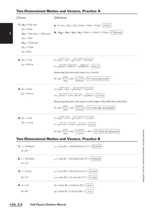 Copyright
©
by
Holt,
Rinehart
and
Winston.
All
rights
reserved.
Holt Physics Solution Manual
I Ch. 3–2
I
2. ∆x = 7.5 m
∆y = 45.0 m
3. ∆x = 6.0 m
∆y = 14.5 m
4. ∆x = 1.2 m
∆y = –1.4 m
d =

∆
x2
 +
 ∆
y
2
 =

(7
.5
 m
)2
 +
 (
45
.0
 m
)2

d =

56
 m
2
+
 2
02
0
m
2
 =

20
80
 m
2
 =
Measuring direction with respect to y (north),
q = tan−1

∆
∆
x
y

= tan−1

4
7
5
.5
.0
m
m

= 9.5° east of due north
45.6 m
d =

∆
x
2
+
 ∆
y
2
 =

(6
.0
 m
)2
 +
 (
14
.5
 m
)2

d =

36
 m
2
+
 2
.1
0
×
 1
02
 m
2
 =

24
6
m
2
 =
Measuring direction with respect to the length of the field (down the field),
q = tan−1

∆
∆
x
y

= tan−1

1
6
4
.0
.5
m
m

= 22° to the side of downfield
15.7 m
d =

∆
x
2
+
 ∆
y
2
 =

(1
.2
 m
)2
 +
 (
–
1.
4
m
)2

d =

1.
4
m
2
+
 2
.0
 m
2
 =

3.
4
m
2
 =
q = tan−1

∆
∆
x
y

= tan−1

–
1
1
.2
.4
m
m

= –49° = 49° below the horizontal
1.8 m
Two-Dimensional Motion and Vectors, Practice A
Givens Solutions
1. v = 105 km/h vx = v(cos q) = (105 km/h)(cos 25°) =
q = 25°
2. v = 105 km/h vy = v(sin q) = (105 km/h)(sin 25°) =
q = 25°
3. v = 22 m/s vx = v(cos q) = (22 m/s)(cos 15°) =
q = 15° vy = v(sin q) = (22 m/s)(sin 15°) =
4. d = 5 m ∆x = d(cos q) = (5 m)(cos 90°) =
q = 90° ∆y = d(sin q) = (5 m)(sin 90°) = 5 m
0 m
5.7 m/s
21 m/s
44 km/h
95 km/h
Two-Dimensional Motion and Vectors, Practice B
1. ∆x1 = 8 km east
∆x1 = 8 km
∆x2 = 3 km west = −3km, east
∆x2 = 3 km
∆x3 = 12 km east
∆x3 = 12 km
∆y = 0 km
a. d = ∆x1 + ∆x2 + ∆x3 = 8 km + 3 km + 12 km =
b. ∆xtot = ∆x1 + ∆x2 + ∆x3 = 8 km + (−3 km) + 12 km = 17 km east
23 km
 