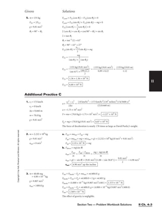Section Two — Problem Workbook Solutions II Ch. 4–3
II
Copyright
©
by
Holt,
Rinehart
and
Winston.
All
rights
reserved.
Givens Solutions
5. m = 155 kg
FT,1 = 2FT,2
g = 9.81 m/s2
q1 = 90° − q2
Fx,net = FT,1(cos q1) − FT,2(cos q2) = 0
Fy,net = FT,1(sin q1) + FT,2(sin q2) − mg = 0
FT,1[(cos q1) − 
1
2
(cos q2)] = 0
2 (cos q1) = cos q2 = cos(90° − q1) = sin q1
2 = tan q1
q1 = tan−1
(2) = 63°
q2 = 90° − 63° = 27°
FT,1(sin q1) + 
FT
2
,1
(sin q2) = mg
FT,1 =
FT,1 = = 
(155
0
k
.8
g
9
)(
+
9.
0
8
.
1
2
m
3
/s2
)
 = 
(155 kg
1
)
.1
(9
2
.81 m)

FT,1 =
FT,2 = 6.80 × 102
N
1.36 × 1.36 × 103
N
(155 kg)(9.81 m/s2
)

(sin 63°) + 
(sin
2
27°)

mg

(sin θ1) + 
1
2
 (sin θ2)
1. vi = 173 km/h
vf = 0 km/h
∆x = 0.660 m
m = 70.0 kg
g = 9.81 m/s2
a = 
vf
2
2∆
−
x
vi
2
 =
a = −1.75 × 103
m/s2
F = ma = (70.0 kg)(−1.75 × 103
m/s2
) =
Fg = mg = (70.0 kg)(9.81 m/s2
) =
The force of deceleration is nearly 178 times as large as David Purley’s weight.
6.87 × 102
N
−1.22° × 105
N
[(0 km/h)2
− (173 km/h)2
](103
m/km)2
(1 h/3600 s)2

(2)(0.660 m)
2. m = 2.232 × 106
kg
g = 9.81 m/s2
anet = 0 m/s2
a. Fnet = manet = Fup − mg
Fup = manet + mg = m(anet + g) = (2.232 × 106
kg)(0 m/s2
+ 9.81 m/s2
)
Fup = = mg
b. Fdown = mg(sin q)
anet = 
F
m
net
 = 
Fup −
m
Fdown
 = 
mg − m
m
g(sin q)

anet = g(1 − sin q) = (9.81 m/s2
)[1.00 − (sin 30.0°)] = 
9.81
2
m/s2
 = 4.90 m/s2
anet = 4.90 m/s2
up the incline
2.19 × 107
N
3. m = 40.00 mg
= 4.00 × 10−5
kg
g = 9.807 m/s2
anet = (400.0)g
Fnet = Fbeetle − Fg = manet = m(400.0) g
Fbeetle = Fnet + Fg = m(400.0 + 1)g = m(401)g
Fbeetle = (4.000 × 10−5
kg)(9.807 m/s2
)(401) =
Fnet = Fbeetle − Fg = m(400.0) g = (4.000 × 10−5
kg)(9.807 m/s2
)(400.0)
Fnet =
The effect of gravity is negligible.
1.569 × 10−1
N
1.573 × 10−1
N
Additional Practice C
 