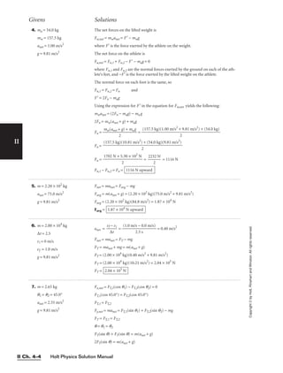 Holt Physics Solution Manual
II Ch. 4–4
II
Copyright
©
by
Holt,
Rinehart
and
Winston.
All
rights
reserved.
Givens Solutions
4. ma = 54.0 kg
mw = 157.5 kg
anet = 1.00 m/s2
g = 9.81 m/s2
The net forces on the lifted weight is
Fw,net = mwanet = F′ − mwg
where F′ is the force exerted by the athlete on the weight.
The net force on the athlete is
Fa,net = Fn,1 + Fn,2 − F′ − mag = 0
where Fn,1 and Fn,2 are the normal forces exerted by the ground on each of the ath-
lete’s feet, and −F′ is the force exerted by the lifted weight on the athlete.
The normal force on each foot is the same, so
Fn,1 = Fn,2 = Fn and
F′ = 2Fn − mag
Using the expression for F′ in the equation for Fw,net yields the following:
mwanet = (2Fn − mag) − ma g
2Fn = mw(anet + g) + mag
Fn = 
mw(anet +
2
g) + mag
 =
Fn =
Fn = = 
223
2
2 N
 = 1116 N
Fn,1 − Fn,2 = Fn = 1116 N upward
1702 N + 5.30 × 102
N

2
(157.5 kg)(10.81 m/s2
) + (54.0 kg)(9.81 m/s2
)

2
(157.5 kg)(1.00 m/s2
+ 9.81 m/s2
) + (54.0 kg)

2
5. m = 2.20 × 102
kg
anet = 75.0 m/s2
g = 9.81 m/s2
Fnet = manet = Favg − mg
Favg = m(anet + g) = (2.20 × 102
kg)(75.0 m/s2
+ 9.81 m/s2
)
Favg = (2.20 × 102
kg)(84.8 m/s2
) = 1.87 × 104
N
Favg = 1.87 × 104
N upward
6. m = 2.00 × 104
kg
∆t = 2.5
vi = 0 m/s
vf = 1.0 m/s
g = 9.81 m/s2
anet = 
vf
∆
−
t
vi
 = 
(1.0 m/
2
s
.
−
5
0
s
.0 m/s)
 = 0.40 m/s2
Fnet = manet = FT − mg
FT = manet + mg = m(anet + g)
FT = (2.00 × 104
kg)(0.40 m/s2
+ 9.81 m/s2
)
FT = (2.00 × 104
kg)(10.21 m/s2
) = 2.04 × 105
N
FT = 2.04 × 105
N
7. m = 2.65 kg
q1 = q2 = 45.0°
anet = 2.55 m/s2
g = 9.81 m/s2
Fx,net = FT,1(cos q1) − FT,2(cos q2) = 0
FT,1(cos 45.0°) = FT,2(cos 45.0°)
FT,1 = FT,2
Fy,net = manet = FT,1(sin q1) + FT,2(sin q2) − mg
FT = FT,1 = FT,2
q = q1 = q2
FT(sin q) + FT(sin q) = m(anet + g)
2FT(sin q) = m(anet + g)
 