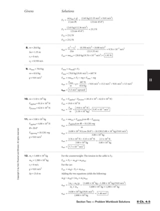 Section Two — Problem Workbook Solutions II Ch. 4–5
II
Copyright
©
by
Holt,
Rinehart
and
Winston.
All
rights
reserved.
FT = 
m
2
(a
(s
n
i
e
n
t +
q)
g)
 =
FT = = 23.2 N
FT,1 = 23.2 N
FT,2 = 23.2 N
(2.65 kg)(12.36 m/s2
)

(2)(sin 45.0°)
(2.65 kg)(2.55 m/s2
= 9.81 m/s2
)

(2)(sin 45.0°)
Givens Solutions
8. m = 20.0 kg
∆x = 1.55 m
vi = 0 m/s
vf = 0.550 m/s
anet = 
vf
2
2∆
−
x
vi
2
 = = 9.76 × 10−2
m/s2
Fnet = manet = (20.0 kg)(9.76 × 10−2
m/s2
) = 1.95 N
(0.550 m/s)2
− (0.00 m/s)2

(2)(1.55 m)
9. mmax = 70.0 kg
m = 45.0 kg
g = 9.81 m/s2
Fmax = mmaxg = FT
Fmax = (70.0 kg)(9.81 m/s2
) = 687 N
Fnet = manet = FT − mg = Fmax − mg
anet = 
Fm
m
ax
 − g = 
4
6
5
8
.
7
0
N
kg
 − 9.81 m/s2
= 15.3 m/s2
− 9.81 m/s2
= 5.5 m/s2
anet = 5.5 m/s2
upward
10. m = 3.18 × 105
kg
Fapplied = 81.0 × 103
N
Ffriction = 62.0 × 103
N
Fnet = Fapplied − Ffriction = (81.0 × 103
− 62.0 × 103
N)
Fnet = 19.0 × 103
N
anet = 
F
m
net
 =

3
1
.
9
1
.
8
0
×
×
1
1
0
0
5
3
k
N
g

= 5.97 × 10−2
m/s2
11. m = 3.00 × 103
kg
Fapplied = 4.00 × 103
N
q = 20.0°
Fopposing = (0.120) mg
g = 9.81 m/s2
Fnet = manet = Fapplied(cos q) − Fopposing
anet =
anet =
anet = = 
3
2
.0
.3
0
×
×
1
1
0
0
2
3
N
kg

anet = 7.7 × 10−2
m/s2
3.76 × 103
N − 3.53 × 103
N

3.00 × 103
kg
(4.00 × 103
N)(cos 20.0°) − (0.120)(3.00 × 103
kg)(9.81 m/s2
)

3.00 × 103
kg
Fapplied(cos q) − (0.120) mg

m
12. mc = 1.600 × 103
kg
mw = 1.200 × 103
kg
vi = 0 m/s
g = 9.81 m/s2
∆y = 25.0 m
For the counterweight: The tension in the cable is FT.
Fnet = FT − mwg = mwanet
For the car:
Fnet = mcg − FT = mcanet
Adding the two equations yields the following:
mcg − mwg = (mw + mc)anet
anet = 
(m
m
c
c
−
+
m
m
w
w
)g
 =
anet = = 1.40 m/s2
(4.00 × 102
kg)(9.81 m/s2
)

2.800 × 103
kg
(1.600 × 103
kg − 1.200 × 103
kg)(9.81 m/s2
)

1.600 × 103
kg + 1.200 × 103
kg
 