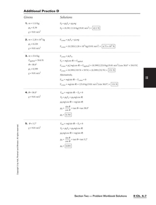 Section Two — Problem Workbook Solutions II Ch. 4–7
II
Copyright
©
by
Holt,
Rinehart
and
Winston.
All
rights
reserved.
1. m = 11.0 kg
mk = 0.39
g = 9.81 m/s2
Additional Practice D
Givens Solutions
2. m = 2.20 × 105
kg
ms = 0.220
g = 9.81 m/s2
Fs,max = msFn = msmg
Fs,max = (0.220)(2.20 × 105
kg)(9.91 m/s2
) = 4.75 × 105
N
3. m = 25.0 kg
Fapplied = 59.0 N
q = 38.0°
ms = 0.599
g = 9.81 m/s2
Fs,max = msFm
Fn = mg(cos q) + Fapplied
Fs,max = ms[mg(cos q) = Fapplied] = (0.599)[(25.0 kg)(9.81 m/s2
)(cos 38.0° + 59.0 N]
Fs,max = (0.599)(193 N + 59 N) = (0.599)(252 N) =
Alternatively,
Fnet = mg(sin q) − Fs,max = 0
Fs,max = mg(sin q) = (25.0 kg)(9.81 m/s2
)(sin 38.0°) = 151 N
151 N
Fk = mkFn = mkmg
Fk = (0.39) (11.0 kg)(9.81 m/s2
) = 42.1 N
4. q = 38.0°
g = 9.81 m/s2
Fnet = mg(sin q) − Fk = 0
Fk = mkFn = mkmg(cos q)
mkmg(cos q) = mg(sin q)
mk = 
c
si
o
n
s
q
q
 = tan q = tan 38.0°
mk = 0.781
5. q = 5.2°
g = 9.81 m/s2
Fnet = mg(sin q) − Fk = 0
Fk = mkFn = mkmg(cos q)
mkmg(cos q) = mg(sin q)
mk = 
c
si
o
n
s
q
q
 = tan q = tan 5.2°
mk = 0.091
 