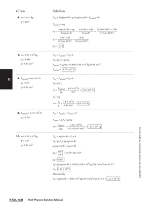 Holt Physics Solution Manual
II Ch. 4–8
II
Copyright
©
by
Holt,
Rinehart
and
Winston.
All
rights
reserved.
10. m = 3.00 × 103
kg
q = 31.0°
g = 9.81 m/s2
Fnet = mg(sin q) − Fk = 0
Fk = mkFn = mkmg(cos q)
mkmg(cos q) = mg(sin q)
mk = 
c
si
o
n
s
q
q
 = tan q = tan 31.0°
mk =
Fk = mkmg(cos q) = (0.601)(3.00 × 103
kg)(9.81 m/s2
)(cos 31.0°)
Fk =
Alternatively,
Fk = mg(sin q) = (3.00 × 103
kg)(9.81 m/s2
)(sin 31.0°) = 1.52 × 104
N
1.52 × 104
N
0.601
6. m = 281.5 kg
q = 30.0°
Fnet = 3mg(sin q) − ms(3mg)(cos q) − Fapplied = 0
Fapplied = mg
ms = = =
ms = 
(3
1
)
.
(
5
c
0
o
−
s 3
1
0
.0
.0
0
°)
 = 
(3)(c
0
o
.
s
5
3
0
0.0°)

ms = 0.19
(3)(sin 30.0°) − 1.00

(3)(cos 30.0°)
3(sin q) − 1.00

3(cos q)
3mg(sin q) − mg

3mg(cos q)
Givens Solutions
7. m = 1.90 × 105
kg
ms = 0.460
g = 9.81 m/s2
Fnet = Fapplied − Fk = 0
Fk = mkFn = mkmg
Fapplied = mkmg = (0.460)(1.90 × 105
kg)(9.81 m/s2
)
Fapplied = 8.57 × 105
N
8. Fapplied = 6.0 × 103
N
mk = 0.77
g = 9.81 m/s2
Fnet = Fapplied − Fk = 0
Fk = mkFn
Fn = 
Fap
m
p
k
lied
 = 
6.0
0
×
.7
1
7
03
N
 =
Fn = mg
m = 
F
g
n
 = 
7
9
.8
.8
×
1
1
m
0
/
3
s
N
2
 = 8.0 × 102
kg
7.8 × 103
N
9. Fapplied = 1.13 × 108
N
ms = 0.741
Fnet = Fapplied − Fs,max = 0
Fs,max = msFn = msmg
m = 
Fa
m
pp
sg
lied
 = 
(0.
1
7
.
4
1
1
3
)(
×
9
1
.8
0
1
8
m
N
/s2
 = 1.55 × 102
kg
 