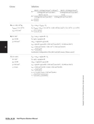 II
Givens Solutions
Copyright
©
by
Holt,
Rinehart
and
Winston.
All
rights
reserved.
Holt Physics Solution Manual
II Ch. 4–10
6. q = 38.0°
mk = 0.100
g = 9.81 m/s2
Fnet = manet = mg(sin q) − Fk
Fk = mkFn = mkmg(cos q)
manet = mg[sin q − mk(cos q)]
anet = g[sin q − mk(cos q)] = (9.81 m/s2
)[(sin 38.0°) − (0.100)(cos 38.0°)]
anet = (9.81 m/s2
)(0.616 − 7.88 × 10−2
) = (9.81 m/s2
)(0.537)
anet =
Acceleration is independent of the rider’s and sled’s masses. (Masses cancel.)
5.27 m/s2
mk = =
mk = =
mk = 0.222
17.9 N

(9.50 kg)(9.81 m/s2
)(cos 30.0°)
80.0 N − 62.1 N

(9.50 kg)(9.81 m/s2
)(cos 30.0°)
80.0 N − (9.50 kg)(6.54 m/s2
)

(9.50 kg)(9.81 m/s2
)(cos 30.0°)
80.0 N − (9.50 kg)[1.64 m/s2
+ 4.90 m/s2
)

(9.50 kg)(9.81 m/s2
)(cos 30.0°)
5. m = 1.89 × 105
kg
Fapplied = 7.6 × 105
N
anet = 0.11 m/s2
Fnet = manet = Fapplied − Fk
Fk = Fapplied − manet = 7.6 × 105
N − (1.89 × 105
)(0.11 m/s2
) = 7.6 × 105
N − 2.1 × 104
N
Fk = 7.4 × 105
N
7. ∆t = 6.60 s
q = 34.0°
mk = 0.198
g = 9.81 m/s2
vi = 0 m/s
Fnet = manet = mg(sin q) − Fk
Fk = mkFn = mkmg(cos q)
manet = mg[sin q − mk(cos q)]
anet = g[sin q − mk(cos q)] = (9.81 m/s2
)[(sin 34.0°) − (0.198)(cos 34.0°)]
anet = (9.81 m/s2
)(0.559 − 0.164) = (9.81 m/s2
)(0.395)
anet =
vf = vi + anet∆t = 0 m/s + (3.87 m/s2
)(6.60 s)
vf = 25.5 m/s2
= 92.0 km/h
3.87 m/s2
 