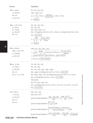 Holt Physics Solution Manual
II Ch. 5–8
II
3. hi = 3150 m
vf = 60.0 m/s
KEi = 0 J
g = 9.81 m/s2
PEi + KEi = PEf + KEf
mghi = mghf + 
1
2
mvf
2
hf = hi − 
v
2
f
g
2
 = 3150 m − 
(2
(
)
6
(
0
9
.
.
0
81
m
m
/s
/
)
s
2
2
)
 = 3150 m − 183 m
hf = 2970 m
Givens Solutions
Copyright
©
by
Holt,
Rinehart
and
Winston.
All
rights
reserved.
4. hi = 1.20 × 102
m
hf = 30.0 m
m = 72.0 kg
g = 9.81 m/s2
KEi = 0 J
5. hf = 250.0 m
∆ME = −2.55 × 105
J
m = 250.0 kg
g = 9.81 m/s2
∆ME = PEf − KEi = mghf − 
1
2
mvi
2
vi = 2g
h
f
−

2
∆
m
M
E

= (2
)(
9.
81
m
/s
2
)
(2
50
.0
m
)
−

(
2)
(−
2
2
5
.
0
5
.
5
0
×
k
g
1
05
J
)


vi =

4.
90
 ×
 1
03
 m
2
/
s2
 +
 2
.0
4
×
 1
03
 m
2
/
s2
 =

6.
94
 ×
 1
03
 m
2
/
s2

vi = 83.3 m/s = 3.00 × 102
km/h
6. hi = 12.3 km
m = 120.0 g
g = 9.81 m/s2
KEi = 0 J
∆h = hi − hf = 3.2 km
PEi + KEi = PEf + KEf
PEi − PEf = KEf
KEf = PEi − PEf = mghi − mghf = mg∆h
KEf = mg∆h = (0.1200 kg)(9.81 m/s2
)(3.2 × 103
m) =
PEf = mghf = mg(hi − ∆h) = (0.1200 kg)(9.81 m/s2
)(12.3 × 103
m − 3.2 × 103
m)
PEf = (0.1200 kg)(9.81 m/s2
)(9.1 × 103
m) =
Alternatively,
PEf = PEi − KEf = mghi − KEf
PEf = (0.1200 kg)(9.81 m/s2
)(12.3 × 103
m) − 3.8 × 103
J = 1.45 × 104
J − 3.8 × 103
J
PEf = 1.07 × 104
J
1.1 × 104
J
3.8 × 103
J
7. h = 68.6 m
v = 35.6 m/s
g = 9.81 m/s2
PEf = 0 J
KEi = 0 J
MEi = PEi = mgh
MEf = KEf = 
1
2
mv2
percent of energy dissipated = 
(MEi −
M
M
E
E
i
f)(100)
 =
 (100)
percent of energy dissipated =
 (100)
percent of energy dissipated =  (100)
percent of energy dissipated = 
(673 J −
6
6
7
3
3
4
J
J)(100)
 = 
(39
6
J
7
)
3
(1
J
00)
 = 5.8 percent
(9.81 m/s2
)(68.6 m) − 
1
2
(35.6 m/s)2

(9.81 m/s2)(68.6 m)
gh − 
1
2
v2

gh
mgh − 
1
2
mv2
)

mgh
PEi + KEi = PEf + KEf
PEi − PEf = KEf
KEf = ∆PE = mg(hi − hf)
KEf = (72.0 kg)(9.81 m/s2
)(1.20 × 102
m − 30.0 m) = (72.0 kg)(9.81 m/s2
)(9.0 × 101
m)
KEf =
vf = 
2K
m
E
f

 = 
(2
)(
6
7
.
2
4
.0
×
k
1
g
04
J
)


vf = 42 m/s
6.4 × 104
J
 