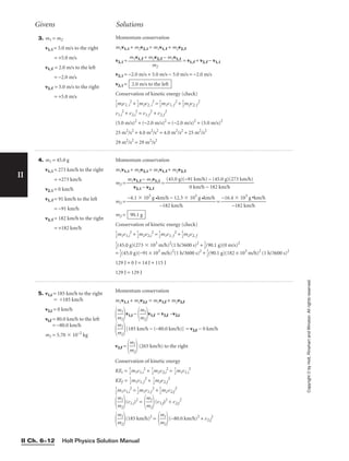 Givens Solutions
Holt Physics Solution Manual
II Ch. 6–12
II
Copyright
©
by
Holt,
Rinehart
and
Winston.
All
rights
reserved.
3. m1 = m2
v1, i = 5.0 m/s to the right
= +5.0 m/s
v1, f = 2.0 m/s to the left
= −2.0 m/s
v2, f = 5.0 m/s to the right
= +5.0 m/s
Momentum conservation
m1v1, i + m2v2, i = m1v1, f + m2v2, f
v2, i = = v1, f + v2, f − v1, i
v2, i = −2.0 m/s + 5.0 m/s − 5.0 m/s = −2.0 m/s
v2, i =
Conservation of kinetic energy (check)

1
2
miv1, i
2
+ 
1
2
m2v2, i
2
= 
1
2
m1v1, f
2
+ 
1
2
m2v2, f
2
v1,i
2
+ v2,i
2
= v1,f
2
+ v2,f
2
(5.0 m/s)2
+ (−2.0 m/s)2
= (−2.0 m/s)2
+ (5.0 m/s)2
25 m2
/s2
+ 4.0 m2
/s2
= 4.0 m2
/s2
+ 25 m2
/s2
29 m2
/s2
= 29 m2
/s2
2.0 m/s to the left
m1v1, f + m2v2, f − m1v1, i

m2
4. m1 = 45.0 g
v1, i = 273 km/h to the right
= +273 km/h
v2, i = 0 km/h
v1, f = 91 km/h to the left
= −91 km/h
v2, f = 182 km/h to the right
= +182 km/h
Momentum conservation
m1v1, i + m2v2, i = m1v1, f + m2v2, f
m2 = 
m1v
v
1
2
,
,
f
i −
−
v
m
2
1
,
v
f
1, i
 =
m2 = =
m2 =
Conservation of kinetic energy (check)

1
2
m1v1,i
2
+ 
1
2
m2v2,i
2
= 
1
2
m1v1, f
2
+ 
1
2
m2v2, f

1
2
(45.0 g)(273  103
m/h)2
(1 h/3600 s)2
+ 
1
2
(90.1 g)(0 m/s)2
= 
1
2
(45.0 g)(−91 × 103
m/h)2
(1 h/3600 s)2
+ 
1
2
(90.1 g)(182 × 103
m/h)2
(1 h/3600 s)2
129 J + 0 J = 14 J + 115 J
129 J = 129 J
90.1 g
−16.4  103
g •km/h

−182 km/h
−4.1  103
g •km/h − 12.3  103
g •km/h

−182 km/h
(45.0 g)(−91 km/h) − (45.0 g)(273 km/h)

0 km/h − 182 km/h
5. v1,i = 185 km/h to the right
 185 km/h
v2,i = 0 km/h
vi,f = 80.0 km/h to the left
= −80.0 km/h
m1 = 5.70  10–2
kg
Momentum conservation
m1v1, i + m2v2,i = m1v1,f + m2v2,f

m
m
1
2

v1,i −

m
m
1
2

v1,f = v2,f –v2,i

m
m
1
2

[185 km/h − (−80.0 km/h)] = v2,f − 0 km/h
v2,f =

m
m
1
2

(265 km/h) to the right
Conservation of kinetic energy
KEi = 
1
2
m1v1,i
2
+ 
1
2
m2v2,i
2
= 
1
2
m1v1,i
2
KEf = 
1
2
m1v1,f
2
+ 
1
2
m2v2,f
2

1
2
m1v1,i
2
= 
1
2
m1v1,f
2
+ 
1
2
m2v2,f
2

m
m
1
2

(v1,i)2
=

m
m
1
2

(v1,f)2
+ v2,f
2

m
m
1
2

(185 km/h)2
=

m
m
1
2

(−80.0 km/h)2
+ v2,f
2
 