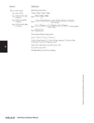7. m1 = 5.50 × 105
kg
m2 = 2.30 × 105
kg
v1, i = 5.00 m/s to the right
= +5.00 m/s
v2, i = 5.00 m/s to the left
= −5.00 m/s
v2, f = 9.10 m/s to the right
= +9.10 m/s
Momentum conservation
m1v1,i + m2v2,i = m1v1,f + m2v2,f
v1,f =
v1,f =
v1,f = = −0.89 m/s right
v1,f =
Conservation of kinetic energy (check)

1
2
m1v1, i
2
+ 
1
2
m2v2, i
2
= 
1
2
 m1v1, f
2
+ 
1
2
m2v2, f
2

1
2
(5.50 × 105
kg)(5.00 m/s)2
+ 
1
2
(2.30 × 105
kg)(−5.00 m/s)2
= 
1
2
(5.50 × 105
kg)
(−0.89 m/s)2
+ 
1
2
(2.30 × 105
kg)(9.10 × m/s)2
6.88 × 106
J + 2.88 × 106
J = 2.2 × 105
J + 9.52 × 106
J
9.76 × 106
J = 9.74 × 106
J
The slight difference arises from rounding.
0.89 m/s left
2.75  106
kg•m/s – 1.15 106
kg•m/s –2.09 × 106
kg•m/s

5.50 × 105
kg
(5.50 × 105
kg)(5.00 m/s) + (2.30 × 105
kg)(−5.00 m/s) − (9.10 m/s)

5.50 × 105 kg
m1v1,i + m2v2,i − m2v2,f

m1
Givens Solutions
Holt Physics Solution Manual
II Ch. 6–14
II
Copyright
©
by
Holt,
Rinehart
and
Winston.
All
rights
reserved.
 