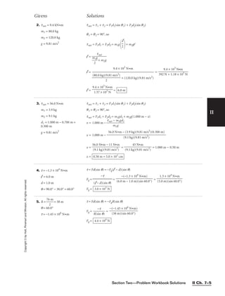 II
2. tnet = 9.4 kN•m
m1 = 80.0 kg
m2 = 120.0 kg
g = 9.81 m/s2
tnet = t1 + t2 = F1d1(sin q1) + F2d2(sin q2)
q1 = q2 = 90°, so
tnet = F1d1 + F2d2 = m1g
 + m2gl
l =
l =
9.4 × 103
N•m

+ (120.0 kg)(9.81 m/s2)
=
l = = 6.0 m
9.4 × 103
N•m

1.57 × 103
N
9.4 × 103
N•m

392 N + 1.18 × 103
N
(80.0 kg)(9.81 m/s2)

2
tnet


m
2
1g
 + m2g
l

2
Givens Solutions
Copyright
©
by
Holt,
Rinehart
and
Winston.
All
rights
reserved.
Section Two—Problem Workbook Solutions II Ch. 7–5
3. tnet = 56.0 N•m
m1 = 3.9 kg
m2 = 9.1 kg
d1 = 1.000 m − 0.700 m =
0.300 m
g = 9.81 m/s2
tnet = t1 + t2 = F1d1(sin q1) + F2d2(sin q2)
q1 = q2 = 90°, so
tnet = F1d1 + F2d2 = m1gd1 + m2g(1.000 m − x)
x = 1.000 m − 
tnet
m
−
2
m
g
1gd1

x = 1.000 m −
x = = = 1.000 m − 0.50 m
x = 0.50 m = 5.0 × 101
cm
45 N•m

(9.1 kg)(9.81 m/s2
)
56.0 N•m − 11 N•m

(9.1 kg)(9.81 m/s2
)
56.0 N•m − (3.9 kg)(9.81 m/s2
)(0.300 m)

(9.1 kg)(9.81 m/s2)
4. t = −1.3 × 104
N•m
l = 6.0 m
d = 1.0 m
q = 90.0° − 30.0° = 60.0°
t = Fd(sin q) = −Fg(l − d)(sin q)
Fg = = =
Fg = 3.0 × 103
N
1.3 × 104
N•m

(5.0 m)(sin 60.0°)
−(−1.3 × 104
N•m)

(6.0 m − 1.0 m)(sin 60.0°)
−t

(l − d)(sin q)
5. R = 
76
2
m
 = 38 m
q = 60.0°
t = −1.45 × 106
N•m
t = Fd(sin q) = −FgR(sin q)
Fg = 
R(s
−
in
t
q)
 =
Fg = 4.4 × 104
N
−(−1.45 × 106
N•m)

(38 m)(sin 60.0°)
 