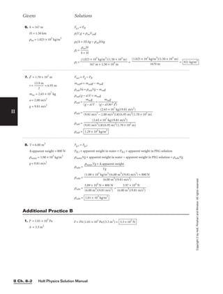 Holt Physics Solution Manual
II Ch. 8–2
II
Givens Solutions
Copyright
©
by
Holt,
Rinehart
and
Winston.
All
rights
reserved.
6. h = 167 m
H = 1.50 km
rsw = 1.025 × 103
kg/m3
Fg,i = FB
riVig = rswVswg
ri(h + H)Ag = rswHAg
ri = 
h
rs
+
wH
H

ri = = = 921 kg/m3
(1.025 × 103
kg/m3
)(1.50 × 103
m)

1670 m
(1.025 × 103
kg/m3
)(1.50 × 103
m)

167 m + 1.50 × 103
m
7. l = 1.70 × 102
m
r = 
13.
2
9 m
 = 6.95 m
msw = 2.65 × 107
kg
a = 2.00 m/s2
g = 9.81 m/s2
Fnet = Fg − FB
msuba = msubg − mswg
ρsubVa = ρsubVg − mswg
ρsub(g − a)V = mswg
ρsub = 
(g
m
−
sw
a
g
)V
 = 
(g −
m
a)
s
(
w
π
g
r2
l )

ρsub =
ρsub =
ρsub = 1.29 × 103
kg/m3
(2.65 × 107
kg)(9.81 m/s2
)

(9.81 m/s2
)(π)(6.95 m)2
(1.70 × 102
m)
(2.65 × 107
kg)(9.81 m/s2
)

(9.81 m/s2
− 2.00 m/s2
)(π)(6.95 m)2
(1.70 × 102
m)
8. V = 6.00 m3
∆ apparent weight = 800 N
ρwater = 1.00 × 103
kg/m3
g = 9.81 m/s2
Fg,1 = Fg,2
FB,1 + apparent weight in water = FB,2 + apparent weight in PEG solution
ρwaterVg + apparent weight in water − apparent weight in PEG solution = ρsolnVg
ρsoln =
ρsoln =
ρsoln = =
ρsoln = 1.01 × 103
kg/m3
5.97 × 104
N

(6.00 m3
)(9.81 m/s2
)
5.89 × 104
N + 800 N

(6.00 m3
)(9.81 m/s2
)
(1.00 × 103
kg/m3
)(6.00 m3
)(9.81 m/s2
) + 800 N

(6.00 m3
)(9.81 m/s2
)
ρwaterVg + ∆ apparent weight

Vg
Additional Practice B
1. P = 1.01 × 105
Pa
A = 3.3 m2
F = PA (1.01 × 105
Pa)(3.3 m2
) = 3.3 × 105
N
 