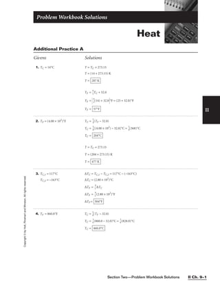 II
Copyright
©
by
Holt,
Rinehart
and
Winston.
All
rights
reserved.
Section Two—Problem Workbook Solutions II Ch. 9–1
1. TC = 14°C T = TC + 273.15
T = (14 + 273.15) K
T =
TF = 
9
5
TC + 32.0
TF = 
9
5
(14) + 32.0°F = (25 + 32.0)°F
TF = 57°F
287 K
Additional Practice A
Givens Solutions
2. TF = (4.00 × 102
)°F TC = 
5
9
(TF − 32.0)
TC = 
5
9
[(4.00 × 102
) − 32.0]°C = 
5
9
(368)°C
TC =
T = TC + 273.15
T = (204 + 273.15) K
T = 477 K
204°C
3. TC,1 = 117°C
TC,2 = −163°C
∆TC = TC,1 − TC,2 = 117°C − (−163°C)
∆TC = (2.80 × 102
)°C
∆TF = 
5
9
∆TC
∆TF = 
5
9
(2.80 × 102
)°F
∆TF = 504°F
Heat
Problem Workbook Solutions
4. TF = 860.0°F TC = 
5
9
(TF − 32.0)
TC = 
9
5
(860.0 − 32.0)°C = 
9
5
(828.0)°C
TC = 460.0°C
 
